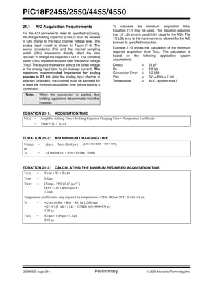 PIC18F2455/2550/4455/4550
DS39632C-page 264 Preliminary © 2006 Microchip Technology Inc.
21.1 A/D Acquisition Requirements
For the A/D converter to meet its specified accuracy,
the charge holding capacitor (CHOLD) must be allowed
to fully charge to the input channel voltage level. The
analog input model is shown in Figure 21-3. The
source impedance (RS) and the internal sampling
switch (RSS) impedance directly affect the time
required to charge the capacitor CHOLD. The sampling
switch (RSS) impedance varies over the device voltage
(VDD). The source impedance affects the offset voltage
at the analog input (due to pin leakage current). The
maximum recommended impedance for analog
sources is 2.5 kΩ. After the analog input channel is
selected (changed), the channel must be sampled for
at least the minimum acquisition time before starting a
conversion.
To calculate the minimum acquisition time,
Equation 21-1 may be used. This equation assumes
that 1/2 LSb error is used (1024 steps for the A/D). The
1/2 LSb error is the maximum error allowed for the A/D
to meet its specified resolution.
Example 21-3 shows the calculation of the minimum
required acquisition time TACQ. This calculation is
based on the following application system
assumptions:
CHOLD = 25 pF
Rs = 2.5 kΩ
Conversion Error ≤ 1/2 LSb
VDD = 5V → RSS = 2 kΩ
Temperature = 85°C (system max.)
EQUATION 21-1: ACQUISITION TIME
EQUATION 21-2: A/D MINIMUM CHARGING TIME
EQUATION 21-3: CALCULATING THE MINIMUM REQUIRED ACQUISITION TIME
Note: When the conversion is started, the
holding capacitor is disconnected from the
input pin.
TACQ = Amplifier Settling Time + Holding Capacitor Charging Time + Temperature Coefficient
= TAMP + TC + TCOFF
VHOLD = (VREF – (VREF/2048)) • (1 – e(-TC/CHOLD(RIC + RSS + RS))
)
or
TC = -(CHOLD)(RIC + RSS + RS) ln(1/2048)
TACQ = TAMP + TC + TCOFF
TAMP = 0.2 μs
TCOFF = (Temp – 25°C)(0.02 μs/°C)
(85°C – 25°C)(0.02 μs/°C)
1.2 μs
Temperature coefficient is only required for temperatures > 25°C. Below 25°C, TCOFF = 0 ms.
TC = -(CHOLD)(RIC + RSS + RS) ln(1/2048) μs
-(25 pF) (1 kΩ + 2 kΩ + 2.5 kΩ) ln(0.0004883) μs
1.05 μs
TACQ = 0.2 μs + 1.05 μs + 1.2 μs
2.45 μs
 