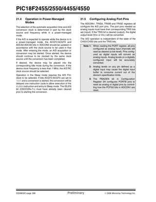 PIC18F2455/2550/4455/4550
DS39632C-page 266 Preliminary © 2006 Microchip Technology Inc.
21.4 Operation in Power-Managed
Modes
The selection of the automatic acquisition time and A/D
conversion clock is determined in part by the clock
source and frequency while in a power-managed
mode.
If the A/D is expected to operate while the device is in
a power-managed mode, the ACQT2:ACQT0 and
ADCS2:ADCS0 bits in ADCON2 should be updated in
accordance with the clock source to be used in that
mode. After entering the mode, an A/D acquisition or
conversion may be started. Once started, the device
should continue to be clocked by the same clock
source until the conversion has been completed.
If desired, the device may be placed into the
corresponding Idle mode during the conversion. If the
device clock frequency is less than 1 MHz, the A/D RC
clock source should be selected.
Operation in the Sleep mode requires the A/D FRC
clock to be selected. If bits ACQT2:ACQT0 are set to
‘000’ and a conversion is started, the conversion will be
delayed one instruction cycle to allow execution of the
SLEEP instruction and entry to Sleep mode. The IDLEN
bit (OSCCON<7>) must have already been cleared
prior to starting the conversion.
21.5 Configuring Analog Port Pins
The ADCON1, TRISA, TRISB and TRISE registers all
configure the A/D port pins. The port pins needed as
analog inputs must have their corresponding TRIS bits
set (input). If the TRIS bit is cleared (output), the digital
output level (VOH or VOL) will be converted.
The A/D operation is independent of the state of the
CHS3:CHS0 bits and the TRIS bits.
Note 1: When reading the PORT register, all pins
configured as analog input channels will
read as cleared (a low level). Pins config-
ured as digital inputs will convert as
analog inputs. Analog levels on a digitally
configured input will be accurately
converted.
2: Analog levels on any pin defined as a
digital input may cause the digital input
buffer to consume current out of the
device’s specification limits.
3: The PBADEN bit in Configuration
Register 3H configures PORTB pins to
reset as analog or digital pins by control-
ling how the PCFG0 bits in ADCON1 are
reset.
 