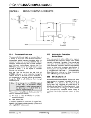 PIC18F2455/2550/4455/4550
DS39632C-page 272 Preliminary © 2006 Microchip Technology Inc.
FIGURE 22-3: COMPARATOR OUTPUT BLOCK DIAGRAM
22.6 Comparator Interrupts
The comparator interrupt flag is set whenever there is
a change in the output value of either comparator.
Software will need to maintain information about the
status of the output bits, as read from CMCON<7:6>, to
determine the actual change that occurred. The CMIF
bit (PIR2<6>) is the Comparator Interrupt Flag. The
CMIF bit must be reset by clearing it. Since it is also
possible to write a ‘1’ to this register, a simulated
interrupt may be initiated.
Both the CMIE bit (PIE2<6>) and the PEIE bit
(INTCON<6>) must be set to enable the interrupt. In
addition, the GIE bit (INTCON<7>) must also be set. If
any of these bits are clear, the interrupt is not enabled,
though the CMIF bit will still be set if an interrupt
condition occurs.
The user, in the Interrupt Service Routine, can clear the
interrupt in the following manner:
a) Any read or write of CMCON will end the
mismatch condition.
b) Clear flag bit CMIF.
A mismatch condition will continue to set flag bit CMIF.
Reading CMCON will end the mismatch condition and
allow flag bit CMIF to be cleared.
22.7 Comparator Operation
During Sleep
When a comparator is active and the device is placed
in Sleep mode, the comparator remains active and the
interrupt is functional if enabled. This interrupt will
wake-up the device from Sleep mode, when enabled.
Each operational comparator will consume additional
current, as shown in the comparator specifications. To
minimize power consumption while in Sleep mode, turn
off the comparators (CM2:CM0 = 111) before entering
Sleep. If the device wakes up from Sleep, the contents
of the CMCON register are not affected.
22.8 Effects of a Reset
A device Reset forces the CMCON register to its Reset
state, causing the comparator modules to be turned off
(CM2:CM0 = 111). However, the input pins (RA0
through RA3) are configured as analog inputs by
default on device Reset. The I/O configuration for these
pins is determined by the setting of the PCFG3:PCFG0
bits (ADCON1<3:0>). Therefore, device current is
minimized when analog inputs are present at Reset
time.
D Q
EN
To RA4 or
RA5 pin
Bus
Data
Set
MULTIPLEX
CMIF
bit
+
Port pins
Read CMCON
Reset
From
other
Comparator
CxINV
D Q
EN CL
-
Note: If a change in the CMCON register
(C1OUT or C2OUT) should occur when a
read operation is being executed (start of
the Q2 cycle), then the CMIF (PIR2<6>)
interrupt flag may not get set.
 