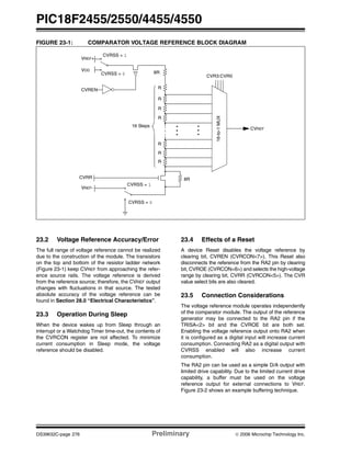 PIC18F2455/2550/4455/4550
DS39632C-page 276 Preliminary © 2006 Microchip Technology Inc.
FIGURE 23-1: COMPARATOR VOLTAGE REFERENCE BLOCK DIAGRAM
23.2 Voltage Reference Accuracy/Error
The full range of voltage reference cannot be realized
due to the construction of the module. The transistors
on the top and bottom of the resistor ladder network
(Figure 23-1) keep CVREF from approaching the refer-
ence source rails. The voltage reference is derived
from the reference source; therefore, the CVREF output
changes with fluctuations in that source. The tested
absolute accuracy of the voltage reference can be
found in Section 28.0 “Electrical Characteristics”.
23.3 Operation During Sleep
When the device wakes up from Sleep through an
interrupt or a Watchdog Timer time-out, the contents of
the CVRCON register are not affected. To minimize
current consumption in Sleep mode, the voltage
reference should be disabled.
23.4 Effects of a Reset
A device Reset disables the voltage reference by
clearing bit, CVREN (CVRCON<7>). This Reset also
disconnects the reference from the RA2 pin by clearing
bit, CVROE (CVRCON<6>) and selects the high-voltage
range by clearing bit, CVRR (CVRCON<5>). The CVR
value select bits are also cleared.
23.5 Connection Considerations
The voltage reference module operates independently
of the comparator module. The output of the reference
generator may be connected to the RA2 pin if the
TRISA<2> bit and the CVROE bit are both set.
Enabling the voltage reference output onto RA2 when
it is configured as a digital input will increase current
consumption. Connecting RA2 as a digital output with
CVRSS enabled will also increase current
consumption.
The RA2 pin can be used as a simple D/A output with
limited drive capability. Due to the limited current drive
capability, a buffer must be used on the voltage
reference output for external connections to VREF.
Figure 23-2 shows an example buffering technique.
16-to-1MUX
CVR3:CVR0
8R
RCVREN
CVRSS = 0
VDD
VREF+
CVRSS = 1
8R
CVRSS = 0
VREF-
CVRSS = 1
R
R
R
R
R
R
16 Steps
CVRR
CVREF
 