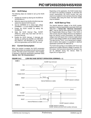 © 2006 Microchip Technology Inc. Preliminary DS39632C-page 281
PIC18F2455/2550/4455/4550
24.2 HLVD Setup
The following steps are needed to set up the HLVD
module:
1. Disable the module by clearing the HLVDEN bit
(HLVDCON<4>).
2. Write the value to the HLVDL3:HLVDL0 bits that
selects the desired HLVD trip point.
3. Set the VDIRMAG bit to detect high voltage
(VDIRMAG = 1) or low voltage (VDIRMAG = 0).
4. Enable the HLVD module by setting the
HLVDEN bit.
5. Clear the HLVD Interrupt Flag, HLVDIF
(PIR2<2>), which may have been set from a
previous interrupt.
6. Enable the HLVD interrupt, if interrupts are
desired, by setting the HLVDIE and GIE/GIEH
bits (PIE2<2> and INTCON<7>). An interrupt
will not be generated until the IRVST bit is set.
24.3 Current Consumption
When the module is enabled, the HLVD comparator
and voltage divider are enabled and will consume static
current. The total current consumption, when enabled,
is specified in electrical specification parameter D022
(Section 28.2 “DC Characteristics”).
Depending on the application, the HLVD module does
not need to be operating constantly. To decrease the
current requirements, the HLVD circuitry may only
need to be enabled for short periods where the voltage
is checked. After doing the check, the HLVD module
may be disabled.
24.4 HLVD Start-up Time
The internal reference voltage of the HLVD module,
specified in electrical specification parameter D420 (see
Table 28-6 in Section 28.0 “Electrical Characteris-
tics”), may be used by other internal circuitry, such as
the Programmable Brown-out Reset. If the HLVD or
other circuits using the voltage reference are disabled to
lower the device’s current consumption, the reference
voltage circuit will require time to become stable before
a low or high-voltage condition can be reliably detected.
This start-up time, TIRVST, is an interval that is indepen-
dent of device clock speed. It is specified in electrical
specification parameter 36 (Table 28-12).
The HLVD interrupt flag is not enabled until TIRVST has
expired and a stable reference voltage is reached. For
this reason, brief excursions beyond the set point may
not be detected during this interval. Refer to
Figure 24-2 or Figure 24-3.
FIGURE 24-2: LOW-VOLTAGE DETECT OPERATION (VDIRMAG = 0)
VHLVD
VDD
HLVDIF
VHLVD
VDD
Enable HLVD
TIRVST
HLVDIF may not be set
Enable HLVD
HLVDIF
HLVDIF cleared in software
HLVDIF cleared in software
HLVDIF cleared in software,
CASE 1:
CASE 2:
HLVDIF remains set since HLVD condition still exists
TIRVST
Internal Reference is stable
Internal Reference is stable
IRVST
IRVST
 
