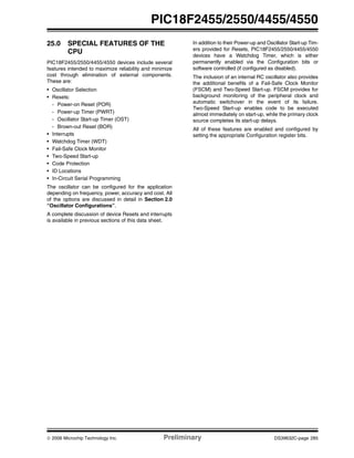 © 2006 Microchip Technology Inc. Preliminary DS39632C-page 285
PIC18F2455/2550/4455/4550
25.0 SPECIAL FEATURES OF THE
CPU
PIC18F2455/2550/4455/4550 devices include several
features intended to maximize reliability and minimize
cost through elimination of external components.
These are:
• Oscillator Selection
• Resets:
- Power-on Reset (POR)
- Power-up Timer (PWRT)
- Oscillator Start-up Timer (OST)
- Brown-out Reset (BOR)
• Interrupts
• Watchdog Timer (WDT)
• Fail-Safe Clock Monitor
• Two-Speed Start-up
• Code Protection
• ID Locations
• In-Circuit Serial Programming
The oscillator can be configured for the application
depending on frequency, power, accuracy and cost. All
of the options are discussed in detail in Section 2.0
“Oscillator Configurations”.
A complete discussion of device Resets and interrupts
is available in previous sections of this data sheet.
In addition to their Power-up and Oscillator Start-up Tim-
ers provided for Resets, PIC18F2455/2550/4455/4550
devices have a Watchdog Timer, which is either
permanently enabled via the Configuration bits or
software controlled (if configured as disabled).
The inclusion of an internal RC oscillator also provides
the additional benefits of a Fail-Safe Clock Monitor
(FSCM) and Two-Speed Start-up. FSCM provides for
background monitoring of the peripheral clock and
automatic switchover in the event of its failure.
Two-Speed Start-up enables code to be executed
almost immediately on start-up, while the primary clock
source completes its start-up delays.
All of these features are enabled and configured by
setting the appropriate Configuration register bits.
 