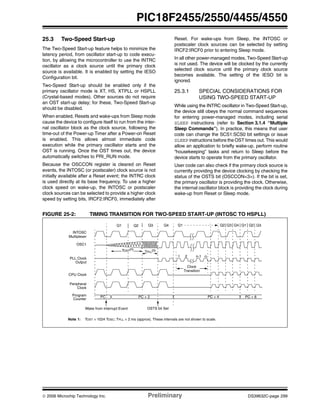 © 2006 Microchip Technology Inc. Preliminary DS39632C-page 299
PIC18F2455/2550/4455/4550
25.3 Two-Speed Start-up
The Two-Speed Start-up feature helps to minimize the
latency period, from oscillator start-up to code execu-
tion, by allowing the microcontroller to use the INTRC
oscillator as a clock source until the primary clock
source is available. It is enabled by setting the IESO
Configuration bit.
Two-Speed Start-up should be enabled only if the
primary oscillator mode is XT, HS, XTPLL or HSPLL
(Crystal-based modes). Other sources do not require
an OST start-up delay; for these, Two-Speed Start-up
should be disabled.
When enabled, Resets and wake-ups from Sleep mode
cause the device to configure itself to run from the inter-
nal oscillator block as the clock source, following the
time-out of the Power-up Timer after a Power-on Reset
is enabled. This allows almost immediate code
execution while the primary oscillator starts and the
OST is running. Once the OST times out, the device
automatically switches to PRI_RUN mode.
Because the OSCCON register is cleared on Reset
events, the INTOSC (or postscaler) clock source is not
initially available after a Reset event; the INTRC clock
is used directly at its base frequency. To use a higher
clock speed on wake-up, the INTOSC or postscaler
clock sources can be selected to provide a higher clock
speed by setting bits, IRCF2:IRCF0, immediately after
Reset. For wake-ups from Sleep, the INTOSC or
postscaler clock sources can be selected by setting
IRCF2:IRCF0 prior to entering Sleep mode.
In all other power-managed modes, Two-Speed Start-up
is not used. The device will be clocked by the currently
selected clock source until the primary clock source
becomes available. The setting of the IESO bit is
ignored.
25.3.1 SPECIAL CONSIDERATIONS FOR
USING TWO-SPEED START-UP
While using the INTRC oscillator in Two-Speed Start-up,
the device still obeys the normal command sequences
for entering power-managed modes, including serial
SLEEP instructions (refer to Section 3.1.4 “Multiple
Sleep Commands”). In practice, this means that user
code can change the SCS1:SCS0 bit settings or issue
SLEEP instructions before the OST times out. This would
allow an application to briefly wake-up, perform routine
“housekeeping” tasks and return to Sleep before the
device starts to operate from the primary oscillator.
User code can also check if the primary clock source is
currently providing the device clocking by checking the
status of the OSTS bit (OSCCON<3>). If the bit is set,
the primary oscillator is providing the clock. Otherwise,
the internal oscillator block is providing the clock during
wake-up from Reset or Sleep mode.
FIGURE 25-2: TIMING TRANSITION FOR TWO-SPEED START-UP (INTOSC TO HSPLL)
Q1 Q3 Q4
OSC1
Peripheral
Program PC PC + 2
INTOSC
PLL Clock
Q1
PC + 6
Q2
Output
Q3 Q4 Q1
CPU Clock
PC + 4
Clock
Counter
Q2 Q2 Q3
Note 1: TOST = 1024 TOSC; TPLL = 2 ms (approx). These intervals are not shown to scale.
Wake from Interrupt Event
TPLL(1)
1 2 n-1 n
Clock
OSTS bit Set
Transition
Multiplexer
TOST(1)
 