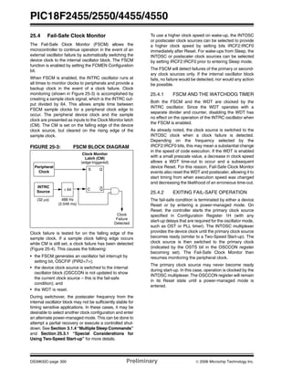 PIC18F2455/2550/4455/4550
DS39632C-page 300 Preliminary © 2006 Microchip Technology Inc.
25.4 Fail-Safe Clock Monitor
The Fail-Safe Clock Monitor (FSCM) allows the
microcontroller to continue operation in the event of an
external oscillator failure by automatically switching the
device clock to the internal oscillator block. The FSCM
function is enabled by setting the FCMEN Configuration
bit.
When FSCM is enabled, the INTRC oscillator runs at
all times to monitor clocks to peripherals and provide a
backup clock in the event of a clock failure. Clock
monitoring (shown in Figure 25-3) is accomplished by
creating a sample clock signal, which is the INTRC out-
put divided by 64. This allows ample time between
FSCM sample clocks for a peripheral clock edge to
occur. The peripheral device clock and the sample
clock are presented as inputs to the Clock Monitor latch
(CM). The CM is set on the falling edge of the device
clock source, but cleared on the rising edge of the
sample clock.
FIGURE 25-3: FSCM BLOCK DIAGRAM
Clock failure is tested for on the falling edge of the
sample clock. If a sample clock falling edge occurs
while CM is still set, a clock failure has been detected
(Figure 25-4). This causes the following:
• the FSCM generates an oscillator fail interrupt by
setting bit, OSCFIF (PIR2<7>);
• the device clock source is switched to the internal
oscillator block (OSCCON is not updated to show
the current clock source – this is the fail-safe
condition); and
• the WDT is reset.
During switchover, the postscaler frequency from the
internal oscillator block may not be sufficiently stable for
timing sensitive applications. In these cases, it may be
desirable to select another clock configuration and enter
an alternate power-managed mode. This can be done to
attempt a partial recovery or execute a controlled shut-
down. See Section 3.1.4 “Multiple Sleep Commands”
and Section 25.3.1 “Special Considerations for
Using Two-Speed Start-up” for more details.
To use a higher clock speed on wake-up, the INTOSC
or postscaler clock sources can be selected to provide
a higher clock speed by setting bits IRCF2:IRCF0
immediately after Reset. For wake-ups from Sleep, the
INTOSC or postscaler clock sources can be selected
by setting IRCF2:IRCF0 prior to entering Sleep mode.
The FSCM will detect failures of the primary or second-
ary clock sources only. If the internal oscillator block
fails, no failure would be detected, nor would any action
be possible.
25.4.1 FSCM AND THE WATCHDOG TIMER
Both the FSCM and the WDT are clocked by the
INTRC oscillator. Since the WDT operates with a
separate divider and counter, disabling the WDT has
no effect on the operation of the INTRC oscillator when
the FSCM is enabled.
As already noted, the clock source is switched to the
INTOSC clock when a clock failure is detected.
Depending on the frequency selected by the
IRCF2:IRCF0 bits, this may mean a substantial change
in the speed of code execution. If the WDT is enabled
with a small prescale value, a decrease in clock speed
allows a WDT time-out to occur and a subsequent
device Reset. For this reason, Fail-Safe Clock Monitor
events also reset the WDT and postscaler, allowing it to
start timing from when execution speed was changed
and decreasing the likelihood of an erroneous time-out.
25.4.2 EXITING FAIL-SAFE OPERATION
The fail-safe condition is terminated by either a device
Reset or by entering a power-managed mode. On
Reset, the controller starts the primary clock source
specified in Configuration Register 1H (with any
start-up delays that are required for the oscillator mode,
such as OST or PLL timer). The INTOSC multiplexer
provides the device clock until the primary clock source
becomes ready (similar to a Two-Speed Start-up). The
clock source is then switched to the primary clock
(indicated by the OSTS bit in the OSCCON register
becoming set). The Fail-Safe Clock Monitor then
resumes monitoring the peripheral clock.
The primary clock source may never become ready
during start-up. In this case, operation is clocked by the
INTOSC multiplexer. The OSCCON register will remain
in its Reset state until a power-managed mode is
entered.
Peripheral
INTRC
÷ 64
S
C
Q
(32 μs) 488 Hz
(2.048 ms)
Clock Monitor
Latch (CM)
(edge-triggered)
Clock
Failure
Detected
Source
Clock
Q
 
