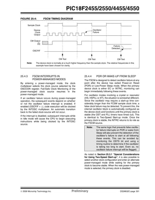 © 2006 Microchip Technology Inc. Preliminary DS39632C-page 301
PIC18F2455/2550/4455/4550
FIGURE 25-4: FSCM TIMING DIAGRAM
25.4.3 FSCM INTERRUPTS IN
POWER-MANAGED MODES
By entering a power-managed mode, the clock
multiplexer selects the clock source selected by the
OSCCON register. Fail-Safe Clock Monitoring of the
power-managed clock source resumes in the
power-managed mode.
If an oscillator failure occurs during power-managed
operation, the subsequent events depend on whether
or not the oscillator failure interrupt is enabled. If
enabled (OSCFIF = 1), code execution will be clocked
by the INTOSC multiplexer. An automatic transition
back to the failed clock source will not occur.
If the interrupt is disabled, subsequent interrupts while
in Idle mode will cause the CPU to begin executing
instructions while being clocked by the INTOSC
source.
25.4.4 POR OR WAKE-UP FROM SLEEP
The FSCM is designed to detect oscillator failure at any
point after the device has exited Power-on Reset
(POR) or Low-Power Sleep mode. When the primary
device clock is either EC or INTRC, monitoring can
begin immediately following these events.
For oscillator modes involving a crystal or resonator
(HS, HSPLL or XT), the situation is somewhat different.
Since the oscillator may require a start-up time con-
siderably longer than the FCSM sample clock time, a
false clock failure may be detected. To prevent this, the
internal oscillator block is automatically configured as
the device clock and functions until the primary clock is
stable (the OST and PLL timers have timed out). This
is identical to Two-Speed Start-up mode. Once the
primary clock is stable, the INTRC returns to its role as
the FSCM source.
As noted in Section 25.3.1 “Special Considerations
for Using Two-Speed Start-up”, it is also possible to
select another clock configuration and enter an alternate
power-managed mode while waiting for the primary
clock to become stable. When the new power-managed
mode is selected, the primary clock is disabled.
OSCFIF
CM Output
Device
Clock
Output
Sample Clock
Failure
Detected
Oscillator
Failure
Note: The device clock is normally at a much higher frequency than the sample clock. The relative frequencies in this
example have been chosen for clarity.
(Q)
CM Test CM Test CM Test
Note: The same logic that prevents false oscilla-
tor failure interrupts on POR or wake from
Sleep will also prevent the detection of the
oscillator’s failure to start at all following
these events. This can be avoided by
monitoring the OSTS bit and using a
timing routine to determine if the oscillator
is taking too long to start. Even so, no
oscillator failure interrupt will be flagged.
 