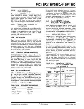 © 2006 Microchip Technology Inc. Preliminary DS39632C-page 305
PIC18F2455/2550/4455/4550
25.5.2 DATA EEPROM
CODE PROTECTION
The entire data EEPROM is protected from external
reads and writes by two bits: CPD and WRTD. CPD
inhibits external reads and writes of data EEPROM.
WRTD inhibits internal and external writes to data
EEPROM. The CPU can continue to read and write
data EEPROM regardless of the protection bit settings.
25.5.3 CONFIGURATION REGISTER
PROTECTION
The Configuration registers can be write-protected.
The WRTC bit controls protection of the Configuration
registers. In normal execution mode, the WRTC bit is
readable only. WRTC can only be written via ICSP
operation or an external programmer.
25.6 ID Locations
Eight memory locations (200000h-200007h) are
designated as ID locations, where the user can store
checksum or other code identification numbers. These
locations are both readable and writable during normal
execution through the TBLRD and TBLWT instructions
or during program/verify. The ID locations can be read
when the device is code-protected.
25.7 In-Circuit Serial Programming
PIC18F2455/2550/4455/4550 microcontrollers can be
serially programmed while in the end application circuit.
This is simply done with two lines for clock and data
and three other lines for power, ground and the
programming voltage. This allows customers to manu-
facture boards with unprogrammed devices and then
program the microcontroller just before shipping the
product. This also allows the most recent firmware or a
custom firmware to be programmed.
25.8 In-Circuit Debugger
When the DEBUG Configuration bit is programmed to
a ‘0’, the In-Circuit Debugger functionality is enabled.
This function allows simple debugging functions when
used with MPLAB®
IDE. When the microcontroller has
this feature enabled, some resources are not available
for general use. Table 25-4 shows which resources are
required by the background debugger.
TABLE 25-4: DEBUGGER RESOURCES
To use the In-Circuit Debugger function of the micro-
controller, the design must implement In-Circuit Serial
Programming connections to MCLR/VPP/RE3, VDD,
VSS, RB7 and RB6. This will interface to the In-Circuit
Debugger module available from Microchip or one of
the third party development tool companies.
25.9 Special ICPORT Features
(Designated Packages Only)
Under specific circumstances, the No Connect (NC)
pins of PIC18F4455/4550 devices in 44-pin TQFP
packages can provide additional functionality. These
features are controlled by device Configuration bits and
are available only in this package type and pin count.
25.9.1 DEDICATED ICD/ICSP PORT
The 44-pin TQFP devices can use NC pins to provide
an alternate port for In-Circuit Debugging (ICD) and
In-Circuit Serial Programming (ICSP). These pins are
collectively known as the dedicated ICSP/ICD port,
since they are not shared with any other function of the
device.
When implemented, the dedicated port activates three
NC pins to provide an alternate device Reset, data and
clock ports. None of these ports overlap with standard
I/O pins, making the I/O pins available to the user’s
application.
The dedicated ICSP/ICD port is enabled by setting the
ICPRT Configuration bit. The port functions the same
way as the legacy ICSP/ICD port on RB6/RB7.
Table 25-5 identifies the functionally equivalent pins for
ICSP and ICD purposes.
TABLE 25-5: EQUIVALENT PINS FOR
LEGACY AND DEDICATED
ICD/ICSP™ PORTS
I/O pins: RB6, RB7
Stack: 2 levels
Program Memory: 512 bytes
Data Memory: 10 bytes
Pin Name
Pin
Type
Pin FunctionLegacy
Port
Dedicated
Port
MCLR/VPP/
RE3
NC/ICRST/
ICVPP
P Device Reset and
Programming
Enable
RB6/KBI2/
PGC
NC/ICCK/
ICPGC
I Serial Clock
RB7/KBI3/
PGD
NC/ICDT/
ICPGD
I/O Serial Data
Legend: I = Input, O = Output, P = Power
 