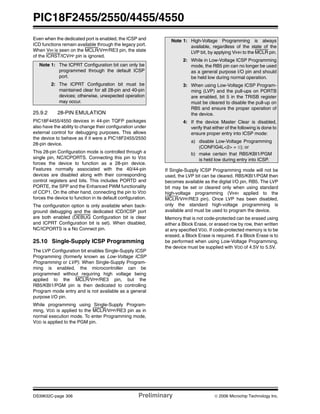 PIC18F2455/2550/4455/4550
DS39632C-page 306 Preliminary © 2006 Microchip Technology Inc.
Even when the dedicated port is enabled, the ICSP and
ICD functions remain available through the legacy port.
When VIH is seen on the MCLR/VPP/RE3 pin, the state
of the ICRST/ICVPP pin is ignored.
25.9.2 28-PIN EMULATION
PIC18F4455/4550 devices in 44-pin TQFP packages
also have the ability to change their configuration under
external control for debugging purposes. This allows
the device to behave as if it were a PIC18F2455/2550
28-pin device.
This 28-pin Configuration mode is controlled through a
single pin, NC/ICPORTS. Connecting this pin to VSS
forces the device to function as a 28-pin device.
Features normally associated with the 40/44-pin
devices are disabled along with their corresponding
control registers and bits. This includes PORTD and
PORTE, the SPP and the Enhanced PWM functionality
of CCP1. On the other hand, connecting the pin to VDD
forces the device to function in its default configuration.
The configuration option is only available when back-
ground debugging and the dedicated ICD/ICSP port
are both enabled (DEBUG Configuration bit is clear
and ICPRT Configuration bit is set). When disabled,
NC/ICPORTS is a No Connect pin.
25.10 Single-Supply ICSP Programming
The LVP Configuration bit enables Single-Supply ICSP
Programming (formerly known as Low-Voltage ICSP
Programming or LVP). When Single-Supply Program-
ming is enabled, the microcontroller can be
programmed without requiring high voltage being
applied to the MCLR/VPP/RE3 pin, but the
RB5/KBI1/PGM pin is then dedicated to controlling
Program mode entry and is not available as a general
purpose I/O pin.
While programming using Single-Supply Program-
ming, VDD is applied to the MCLR/VPP/RE3 pin as in
normal execution mode. To enter Programming mode,
VDD is applied to the PGM pin.
If Single-Supply ICSP Programming mode will not be
used, the LVP bit can be cleared. RB5/KBI1/PGM then
becomes available as the digital I/O pin, RB5. The LVP
bit may be set or cleared only when using standard
high-voltage programming (VIHH applied to the
MCLR/VPP/RE3 pin). Once LVP has been disabled,
only the standard high-voltage programming is
available and must be used to program the device.
Memory that is not code-protected can be erased using
either a Block Erase, or erased row by row, then written
at any specified VDD. If code-protected memory is to be
erased, a Block Erase is required. If a Block Erase is to
be performed when using Low-Voltage Programming,
the device must be supplied with VDD of 4.5V to 5.5V.
Note 1: The ICPRT Configuration bit can only be
programmed through the default ICSP
port.
2: The ICPRT Configuration bit must be
maintained clear for all 28-pin and 40-pin
devices; otherwise, unexpected operation
may occur.
Note 1: High-Voltage Programming is always
available, regardless of the state of the
LVP bit, by applying VIHH to the MCLR pin.
2: While in Low-Voltage ICSP Programming
mode, the RB5 pin can no longer be used
as a general purpose I/O pin and should
be held low during normal operation.
3: When using Low-Voltage ICSP Program-
ming (LVP) and the pull-ups on PORTB
are enabled, bit 5 in the TRISB register
must be cleared to disable the pull-up on
RB5 and ensure the proper operation of
the device.
4: If the device Master Clear is disabled,
verify that either of the following is done to
ensure proper entry into ICSP mode:
a) disable Low-Voltage Programming
(CONFIG4L<2> = 0); or
b) make certain that RB5/KBI1/PGM
is held low during entry into ICSP.
 