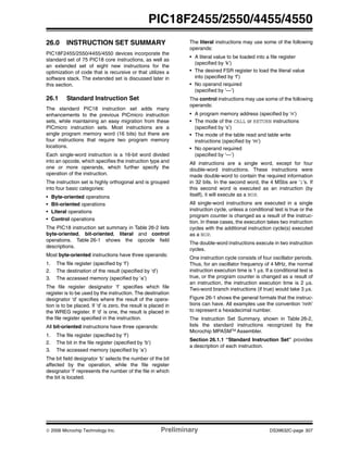© 2006 Microchip Technology Inc. Preliminary DS39632C-page 307
PIC18F2455/2550/4455/4550
26.0 INSTRUCTION SET SUMMARY
PIC18F2455/2550/4455/4550 devices incorporate the
standard set of 75 PIC18 core instructions, as well as
an extended set of eight new instructions for the
optimization of code that is recursive or that utilizes a
software stack. The extended set is discussed later in
this section.
26.1 Standard Instruction Set
The standard PIC18 instruction set adds many
enhancements to the previous PICmicro instruction
sets, while maintaining an easy migration from these
PICmicro instruction sets. Most instructions are a
single program memory word (16 bits) but there are
four instructions that require two program memory
locations.
Each single-word instruction is a 16-bit word divided
into an opcode, which specifies the instruction type and
one or more operands, which further specify the
operation of the instruction.
The instruction set is highly orthogonal and is grouped
into four basic categories:
• Byte-oriented operations
• Bit-oriented operations
• Literal operations
• Control operations
The PIC18 instruction set summary in Table 26-2 lists
byte-oriented, bit-oriented, literal and control
operations. Table 26-1 shows the opcode field
descriptions.
Most byte-oriented instructions have three operands:
1. The file register (specified by ‘f’)
2. The destination of the result (specified by ‘d’)
3. The accessed memory (specified by ‘a’)
The file register designator ‘f’ specifies which file
register is to be used by the instruction. The destination
designator ‘d’ specifies where the result of the opera-
tion is to be placed. If ‘d’ is zero, the result is placed in
the WREG register. If ‘d’ is one, the result is placed in
the file register specified in the instruction.
All bit-oriented instructions have three operands:
1. The file register (specified by ‘f’)
2. The bit in the file register (specified by ‘b’)
3. The accessed memory (specified by ‘a’)
The bit field designator ‘b’ selects the number of the bit
affected by the operation, while the file register
designator ‘f’ represents the number of the file in which
the bit is located.
The literal instructions may use some of the following
operands:
• A literal value to be loaded into a file register
(specified by ‘k’)
• The desired FSR register to load the literal value
into (specified by ‘f’)
• No operand required
(specified by ‘—’)
The control instructions may use some of the following
operands:
• A program memory address (specified by ‘n’)
• The mode of the CALL or RETURN instructions
(specified by ‘s’)
• The mode of the table read and table write
instructions (specified by ‘m’)
• No operand required
(specified by ‘—’)
All instructions are a single word, except for four
double-word instructions. These instructions were
made double-word to contain the required information
in 32 bits. In the second word, the 4 MSbs are ‘1’s. If
this second word is executed as an instruction (by
itself), it will execute as a NOP.
All single-word instructions are executed in a single
instruction cycle, unless a conditional test is true or the
program counter is changed as a result of the instruc-
tion. In these cases, the execution takes two instruction
cycles with the additional instruction cycle(s) executed
as a NOP.
The double-word instructions execute in two instruction
cycles.
One instruction cycle consists of four oscillator periods.
Thus, for an oscillator frequency of 4 MHz, the normal
instruction execution time is 1 μs. If a conditional test is
true, or the program counter is changed as a result of
an instruction, the instruction execution time is 2 μs.
Two-word branch instructions (if true) would take 3 μs.
Figure 26-1 shows the general formats that the instruc-
tions can have. All examples use the convention ‘nnh’
to represent a hexadecimal number.
The Instruction Set Summary, shown in Table 26-2,
lists the standard instructions recognized by the
Microchip MPASMTM Assembler.
Section 26.1.1 “Standard Instruction Set” provides
a description of each instruction.
 