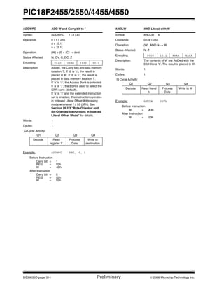 PIC18F2455/2550/4455/4550
DS39632C-page 314 Preliminary © 2006 Microchip Technology Inc.
ADDWFC ADD W and Carry bit to f
Syntax: ADDWFC f {,d {,a}}
Operands: 0 ≤ f ≤ 255
d ∈ [0,1]
a ∈ [0,1]
Operation: (W) + (f) + (C) → dest
Status Affected: N, OV, C, DC, Z
Encoding: 0010 00da ffff ffff
Description: Add W, the Carry flag and data memory
location ‘f’. If ‘d’ is ‘0’, the result is
placed in W. If ‘d’ is ‘1’, the result is
placed in data memory location ‘f’.
If ‘a’ is ‘0’, the Access Bank is selected.
If ‘a’ is ‘1’, the BSR is used to select the
GPR bank (default).
If ‘a’ is ‘0’ and the extended instruction
set is enabled, this instruction operates
in Indexed Literal Offset Addressing
mode whenever f ≤ 95 (5Fh). See
Section 26.2.3 “Byte-Oriented and
Bit-Oriented Instructions in Indexed
Literal Offset Mode” for details.
Words: 1
Cycles: 1
Q Cycle Activity:
Q1 Q2 Q3 Q4
Decode Read
register ‘f’
Process
Data
Write to
destination
Example: ADDWFC REG, 0, 1
Before Instruction
Carry bit = 1
REG = 02h
W = 4Dh
After Instruction
Carry bit = 0
REG = 02h
W = 50h
ANDLW AND Literal with W
Syntax: ANDLW k
Operands: 0 ≤ k ≤ 255
Operation: (W) .AND. k → W
Status Affected: N, Z
Encoding: 0000 1011 kkkk kkkk
Description: The contents of W are ANDed with the
8-bit literal ‘k’. The result is placed in W.
Words: 1
Cycles: 1
Q Cycle Activity:
Q1 Q2 Q3 Q4
Decode Read literal
‘k’
Process
Data
Write to W
Example: ANDLW 05Fh
Before Instruction
W = A3h
After Instruction
W = 03h
 
