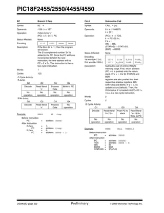 PIC18F2455/2550/4455/4550
DS39632C-page 322 Preliminary © 2006 Microchip Technology Inc.
BZ Branch if Zero
Syntax: BZ n
Operands: -128 ≤ n ≤ 127
Operation: if Zero bit is ‘1’
(PC) + 2 + 2n → PC
Status Affected: None
Encoding: 1110 0000 nnnn nnnn
Description: If the Zero bit is ‘1’, then the program
will branch.
The 2’s complement number ‘2n’ is
added to the PC. Since the PC will have
incremented to fetch the next
instruction, the new address will be
PC + 2 + 2n. This instruction is then a
two-cycle instruction.
Words: 1
Cycles: 1(2)
Q Cycle Activity:
If Jump:
Q1 Q2 Q3 Q4
Decode Read literal
‘n’
Process
Data
Write to PC
No
operation
No
operation
No
operation
No
operation
If No Jump:
Q1 Q2 Q3 Q4
Decode Read literal
‘n’
Process
Data
No
operation
Example: HERE BZ Jump
Before Instruction
PC = address (HERE)
After Instruction
If Zero = 1;
PC = address (Jump)
If Zero = 0;
PC = address (HERE + 2)
CALL Subroutine Call
Syntax: CALL k {,s}
Operands: 0 ≤ k ≤ 1048575
s ∈ [0,1]
Operation: (PC) + 4 → TOS,
k → PC<20:1>,
if s = 1
(W) → WS,
(STATUS) → STATUSS,
(BSR) → BSRS
Status Affected: None
Encoding:
1st word (k<7:0>)
2nd word(k<19:8>)
1110
1111
110s
k19kkk
k7kkk
kkkk
kkkk0
kkkk8
Description: Subroutine call of entire 2-Mbyte
memory range. First, return address
(PC + 4) is pushed onto the return
stack. If ‘s’ = 1, the W, STATUS and
BSR
registers are also pushed into their
respective shadow registers, WS,
STATUSS and BSRS. If ‘s’ = 0, no
update occurs (default). Then, the
20-bit value ‘k’ is loaded into PC<20:1>.
CALL is a two-cycle instruction.
Words: 2
Cycles: 2
Q Cycle Activity:
Q1 Q2 Q3 Q4
Decode Read literal
‘k’<7:0>,
Push PC to
stack
Read literal
‘k’<19:8>,
Write to PC
No
operation
No
operation
No
operation
No
operation
Example: HERE CALL THERE,1
Before Instruction
PC = address (HERE)
After Instruction
PC = address (THERE)
TOS = address (HERE + 4)
WS = W
BSRS = BSR
STATUSS = STATUS
 