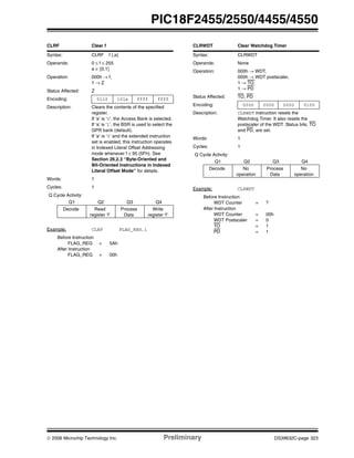 © 2006 Microchip Technology Inc. Preliminary DS39632C-page 323
PIC18F2455/2550/4455/4550
CLRF Clear f
Syntax: CLRF f {,a}
Operands: 0 ≤ f ≤ 255
a ∈ [0,1]
Operation: 000h → f,
1 → Z
Status Affected: Z
Encoding: 0110 101a ffff ffff
Description: Clears the contents of the specified
register.
If ‘a’ is ‘0’, the Access Bank is selected.
If ‘a’ is ‘1’, the BSR is used to select the
GPR bank (default).
If ‘a’ is ‘0’ and the extended instruction
set is enabled, this instruction operates
in Indexed Literal Offset Addressing
mode whenever f ≤ 95 (5Fh). See
Section 26.2.3 “Byte-Oriented and
Bit-Oriented Instructions in Indexed
Literal Offset Mode” for details.
Words: 1
Cycles: 1
Q Cycle Activity:
Q1 Q2 Q3 Q4
Decode Read
register ‘f’
Process
Data
Write
register ‘f’
Example: CLRF FLAG_REG,1
Before Instruction
FLAG_REG = 5Ah
After Instruction
FLAG_REG = 00h
CLRWDT Clear Watchdog Timer
Syntax: CLRWDT
Operands: None
Operation: 000h → WDT,
000h → WDT postscaler,
1 → TO,
1 → PD
Status Affected: TO, PD
Encoding: 0000 0000 0000 0100
Description: CLRWDT instruction resets the
Watchdog Timer. It also resets the
postscaler of the WDT. Status bits, TO
and PD, are set.
Words: 1
Cycles: 1
Q Cycle Activity:
Q1 Q2 Q3 Q4
Decode No
operation
Process
Data
No
operation
Example: CLRWDT
Before Instruction
WDT Counter = ?
After Instruction
WDT Counter = 00h
WDT Postscaler = 0
TO = 1
PD = 1
 