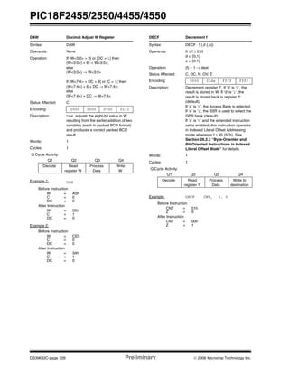 PIC18F2455/2550/4455/4550
DS39632C-page 326 Preliminary © 2006 Microchip Technology Inc.
DAW Decimal Adjust W Register
Syntax: DAW
Operands: None
Operation: If [W<3:0> > 9] or [DC = 1] then
(W<3:0>) + 6 → W<3:0>;
else
(W<3:0>) → W<3:0>
If [W<7:4> + DC > 9] or [C = 1] then
(W<7:4>) + 6 + DC → W<7:4>;
else
(W<7:4>) + DC → W<7:4>
Status Affected: C
Encoding: 0000 0000 0000 0111
Description: DAW adjusts the eight-bit value in W,
resulting from the earlier addition of two
variables (each in packed BCD format)
and produces a correct packed BCD
result.
Words: 1
Cycles: 1
Q Cycle Activity:
Q1 Q2 Q3 Q4
Decode Read
register W
Process
Data
Write
W
Example 1: DAW
Before Instruction
W = A5h
C = 0
DC = 0
After Instruction
W = 05h
C = 1
DC = 0
Example 2:
Before Instruction
W = CEh
C = 0
DC = 0
After Instruction
W = 34h
C = 1
DC = 0
DECF Decrement f
Syntax: DECF f {,d {,a}}
Operands: 0 ≤ f ≤ 255
d ∈ [0,1]
a ∈ [0,1]
Operation: (f) – 1 → dest
Status Affected: C, DC, N, OV, Z
Encoding: 0000 01da ffff ffff
Description: Decrement register ‘f’. If ‘d’ is ‘0’, the
result is stored in W. If ‘d’ is ‘1’, the
result is stored back in register ‘f’
(default).
If ‘a’ is ‘0’, the Access Bank is selected.
If ‘a’ is ‘1’, the BSR is used to select the
GPR bank (default).
If ‘a’ is ‘0’ and the extended instruction
set is enabled, this instruction operates
in Indexed Literal Offset Addressing
mode whenever f ≤ 95 (5Fh). See
Section 26.2.3 “Byte-Oriented and
Bit-Oriented Instructions in Indexed
Literal Offset Mode” for details.
Words: 1
Cycles: 1
Q Cycle Activity:
Q1 Q2 Q3 Q4
Decode Read
register ‘f’
Process
Data
Write to
destination
Example: DECF CNT, 1, 0
Before Instruction
CNT = 01h
Z = 0
After Instruction
CNT = 00h
Z = 1
 