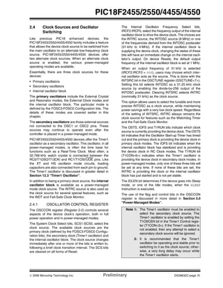 © 2006 Microchip Technology Inc. Preliminary DS39632C-page 31
PIC18F2455/2550/4455/4550
2.4 Clock Sources and Oscillator
Switching
Like previous PIC18 enhanced devices, the
PIC18F2455/2550/4455/4550 family includes a feature
that allows the device clock source to be switched from
the main oscillator to an alternate low-frequency clock
source. PIC18F2455/2550/4455/4550 devices offer
two alternate clock sources. When an alternate clock
source is enabled, the various power-managed
operating modes are available.
Essentially, there are three clock sources for these
devices:
• Primary oscillators
• Secondary oscillators
• Internal oscillator block
The primary oscillators include the External Crystal
and Resonator modes, the External Clock modes and
the internal oscillator block. The particular mode is
defined by the FOSC3:FOSC0 Configuration bits. The
details of these modes are covered earlier in this
chapter.
The secondary oscillators are those external sources
not connected to the OSC1 or OSC2 pins. These
sources may continue to operate even after the
controller is placed in a power-managed mode.
PIC18F2455/2550/4455/4550 devices offer the Timer1
oscillator as a secondary oscillator. This oscillator, in all
power-managed modes, is often the time base for
functions such as a Real-Time Clock. Most often, a
32.768 kHz watch crystal is connected between the
RC0/T1OSO/T13CKI and RC1/T1OSI/UOE pins. Like
the XT and HS oscillator mode circuits, loading
capacitors are also connected from each pin to ground.
The Timer1 oscillator is discussed in greater detail in
Section 12.3 “Timer1 Oscillator”.
In addition to being a primary clock source, the internal
oscillator block is available as a power-managed
mode clock source. The INTRC source is also used as
the clock source for several special features, such as
the WDT and Fail-Safe Clock Monitor.
2.4.1 OSCILLATOR CONTROL REGISTER
The OSCCON register (Register 2-2) controls several
aspects of the device clock’s operation, both in full
power operation and in power-managed modes.
The System Clock Select bits, SCS1:SCS0, select the
clock source. The available clock sources are the
primary clock (defined by the FOSC3:FOSC0 Configu-
ration bits), the secondary clock (Timer1 oscillator) and
the internal oscillator block. The clock source changes
immediately after one or more of the bits is written to,
following a brief clock transition interval. The SCS bits
are cleared on all forms of Reset.
The Internal Oscillator Frequency Select bits,
IRCF2:IRCF0, select the frequency output of the internal
oscillator block to drive the device clock. The choices are
the INTRC source, the INTOSC source (8 MHz) or one
of the frequencies derived from the INTOSC postscaler
(31 kHz to 4 MHz). If the internal oscillator block is
supplying the device clock, changing the states of these
bits will have an immediate change on the internal oscil-
lator’s output. On device Resets, the default output
frequency of the internal oscillator block is set at 1 MHz.
When an output frequency of 31 kHz is selected
(IRCF2:IRCF0 = 000), users may choose which inter-
nal oscillator acts as the source. This is done with the
INTSRC bit in the OSCTUNE register (OSCTUNE<7>).
Setting this bit selects INTOSC as a 31.25 kHz clock
source by enabling the divide-by-256 output of the
INTOSC postscaler. Clearing INTSRC selects INTRC
(nominally 31 kHz) as the clock source.
This option allows users to select the tunable and more
precise INTOSC as a clock source, while maintaining
power savings with a very low clock speed. Regardless
of the setting of INTSRC, INTRC always remains the
clock source for features such as the Watchdog Timer
and the Fail-Safe Clock Monitor.
The OSTS, IOFS and T1RUN bits indicate which clock
source is currently providing the device clock. The OSTS
bit indicates that the Oscillator Start-up Timer has timed
out and the primary clock is providing the device clock in
primary clock modes. The IOFS bit indicates when the
internal oscillator block has stabilized and is providing
the device clock in RC Clock modes. The T1RUN bit
(T1CON<6>) indicates when the Timer1 oscillator is
providing the device clock in secondary clock modes. In
power-managed modes, only one of these three bits will
be set at any time. If none of these bits are set, the
INTRC is providing the clock or the internal oscillator
block has just started and is not yet stable.
The IDLEN bit determines if the device goes into Sleep
mode, or one of the Idle modes, when the SLEEP
instruction is executed.
The use of the flag and control bits in the OSCCON
register is discussed in more detail in Section 3.0
“Power-Managed Modes”.
Note 1: The Timer1 oscillator must be enabled to
select the secondary clock source. The
Timer1 oscillator is enabled by setting the
T1OSCEN bit in the Timer1 Control regis-
ter (T1CON<3>). If the Timer1 oscillator is
not enabled, then any attempt to select a
secondary clock source will be ignored.
2: It is recommended that the Timer1
oscillator be operating and stable prior to
switching to it as the clock source; other-
wise, a very long delay may occur while
the Timer1 oscillator starts.
 