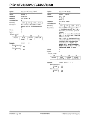 PIC18F2455/2550/4455/4550
DS39632C-page 330 Preliminary © 2006 Microchip Technology Inc.
IORLW Inclusive OR Literal with W
Syntax: IORLW k
Operands: 0 ≤ k ≤ 255
Operation: (W) .OR. k → W
Status Affected: N, Z
Encoding: 0000 1001 kkkk kkkk
Description: The contents of W are ORed with the
eight-bit literal ‘k’. The result is placed in
W.
Words: 1
Cycles: 1
Q Cycle Activity:
Q1 Q2 Q3 Q4
Decode Read
literal ‘k’
Process
Data
Write to W
Example: IORLW 35h
Before Instruction
W = 9Ah
After Instruction
W = BFh
IORWF Inclusive OR W with f
Syntax: IORWF f {,d {,a}}
Operands: 0 ≤ f ≤ 255
d ∈ [0,1]
a ∈ [0,1]
Operation: (W) .OR. (f) → dest
Status Affected: N, Z
Encoding: 0001 00da ffff ffff
Description: Inclusive OR W with register ‘f’. If ‘d’ is
‘0’, the result is placed in W. If ‘d’ is ‘1’,
the result is placed back in register ‘f’
(default).
If ‘a’ is ‘0’, the Access Bank is selected.
If ‘a’ is ‘1’, the BSR is used to select the
GPR bank (default).
If ‘a’ is ‘0’ and the extended instruction
set is enabled, this instruction operates
in Indexed Literal Offset Addressing
mode whenever f ≤ 95 (5Fh). See
Section 26.2.3 “Byte-Oriented and
Bit-Oriented Instructions in Indexed
Literal Offset Mode” for details.
Words: 1
Cycles: 1
Q Cycle Activity:
Q1 Q2 Q3 Q4
Decode Read
register ‘f’
Process
Data
Write to
destination
Example: IORWF RESULT, 0, 1
Before Instruction
RESULT = 13h
W = 91h
After Instruction
RESULT = 13h
W = 93h
 