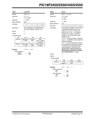 © 2006 Microchip Technology Inc. Preliminary DS39632C-page 331
PIC18F2455/2550/4455/4550
LFSR Load FSR
Syntax: LFSR f, k
Operands: 0 ≤ f ≤ 2
0 ≤ k ≤ 4095
Operation: k → FSRf
Status Affected: None
Encoding: 1110
1111
1110
0000
00ff
k7kkk
k11kkk
kkkk
Description: The 12-bit literal ‘k’ is loaded into the
File Select Register pointed to by ‘f’.
Words: 2
Cycles: 2
Q Cycle Activity:
Q1 Q2 Q3 Q4
Decode Read literal
‘k’ MSB
Process
Data
Write
literal ‘k’ MSB
to FSRfH
Decode Read literal
‘k’ LSB
Process
Data
Write literal ‘k’
to FSRfL
Example: LFSR 2, 3ABh
After Instruction
FSR2H = 03h
FSR2L = ABh
MOVF Move f
Syntax: MOVF f {,d {,a}}
Operands: 0 ≤ f ≤ 255
d ∈ [0,1]
a ∈ [0,1]
Operation: f → dest
Status Affected: N, Z
Encoding: 0101 00da ffff ffff
Description: The contents of register ‘f’ are moved to
a destination dependent upon the
status of ‘d’. If ‘d’ is ‘0’, the result is
placed in W. If ‘d’ is ‘1’, the result is
placed back in register ‘f’ (default).
Location ‘f’ can be anywhere in the
256-byte bank.
If ‘a’ is ‘0’, the Access Bank is selected.
If ‘a’ is ‘1’, the BSR is used to select the
GPR bank (default).
If ‘a’ is ‘0’ and the extended instruction
set is enabled, this instruction operates
in Indexed Literal Offset Addressing
mode whenever f ≤ 95 (5Fh). See
Section 26.2.3 “Byte-Oriented and
Bit-Oriented Instructions in Indexed
Literal Offset Mode” for details.
Words: 1
Cycles: 1
Q Cycle Activity:
Q1 Q2 Q3 Q4
Decode Read
register ‘f’
Process
Data
Write W
Example: MOVF REG, 0, 0
Before Instruction
REG = 22h
W = FFh
After Instruction
REG = 22h
W = 22h
 