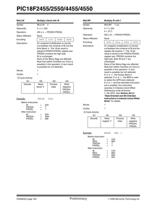 PIC18F2455/2550/4455/4550
DS39632C-page 334 Preliminary © 2006 Microchip Technology Inc.
MULLW Multiply Literal with W
Syntax: MULLW k
Operands: 0 ≤ k ≤ 255
Operation: (W) x k → PRODH:PRODL
Status Affected: None
Encoding: 0000 1101 kkkk kkkk
Description: An unsigned multiplication is carried
out between the contents of W and the
8-bit literal ‘k’. The 16-bit result is
placed in PRODH:PRODL register pair.
PRODH contains the high byte.
W is unchanged.
None of the Status flags are affected.
Note that neither Overflow nor Carry is
possible in this operation. A zero result
is possible but not detected.
Words: 1
Cycles: 1
Q Cycle Activity:
Q1 Q2 Q3 Q4
Decode Read
literal ‘k’
Process
Data
Write
registers
PRODH:
PRODL
Example: MULLW 0C4h
Before Instruction
W = E2h
PRODH = ?
PRODL = ?
After Instruction
W = E2h
PRODH = ADh
PRODL = 08h
MULWF Multiply W with f
Syntax: MULWF f {,a}
Operands: 0 ≤ f ≤ 255
a ∈ [0,1]
Operation: (W) x (f) → PRODH:PRODL
Status Affected: None
Encoding: 0000 001a ffff ffff
Description: An unsigned multiplication is carried
out between the contents of W and the
register file location ‘f’. The 16-bit
result is stored in the PRODH:PRODL
register pair. PRODH contains the
high byte. Both W and ‘f’ are
unchanged.
None of the Status flags are affected.
Note that neither Overflow nor Carry is
possible in this operation. A zero
result is possible but not detected.
If ‘a’ is ‘0’, the Access Bank is
selected. If ‘a’ is ‘1’, the BSR is used
to select the GPR bank (default).
If ‘a’ is ‘0’ and the extended instruction
set is enabled, this instruction
operates in Indexed Literal Offset
Addressing mode whenever
f ≤ 95 (5Fh). See Section 26.2.3
“Byte-Oriented and Bit-Oriented
Instructions in Indexed Literal Offset
Mode” for details.
Words: 1
Cycles: 1
Q Cycle Activity:
Q1 Q2 Q3 Q4
Decode Read
register ‘f’
Process
Data
Write
registers
PRODH:
PRODL
Example: MULWF REG, 1
Before Instruction
W = C4h
REG = B5h
PRODH = ?
PRODL = ?
After Instruction
W = C4h
REG = B5h
PRODH = 8Ah
PRODL = 94h
 