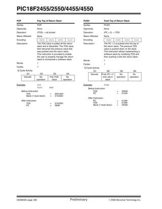 PIC18F2455/2550/4455/4550
DS39632C-page 336 Preliminary © 2006 Microchip Technology Inc.
POP Pop Top of Return Stack
Syntax: POP
Operands: None
Operation: (TOS) → bit bucket
Status Affected: None
Encoding: 0000 0000 0000 0110
Description: The TOS value is pulled off the return
stack and is discarded. The TOS value
then becomes the previous value that
was pushed onto the return stack.
This instruction is provided to enable
the user to properly manage the return
stack to incorporate a software stack.
Words: 1
Cycles: 1
Q Cycle Activity:
Q1 Q2 Q3 Q4
Decode No
operation
Pop TOS
value
No
operation
Example: POP
GOTO NEW
Before Instruction
TOS = 0031A2h
Stack (1 level down) = 014332h
After Instruction
TOS = 014332h
PC = NEW
PUSH Push Top of Return Stack
Syntax: PUSH
Operands: None
Operation: (PC + 2) → TOS
Status Affected: None
Encoding: 0000 0000 0000 0101
Description: The PC + 2 is pushed onto the top of
the return stack. The previous TOS
value is pushed down on the stack.
This instruction allows implementing a
software stack by modifying TOS and
then pushing it onto the return stack.
Words: 1
Cycles: 1
Q Cycle Activity:
Q1 Q2 Q3 Q4
Decode Push PC + 2
onto return
stack
No
operation
No
operation
Example: PUSH
Before Instruction
TOS = 345Ah
PC = 0124h
After Instruction
PC = 0126h
TOS = 0126h
Stack (1 level down) = 345Ah
 