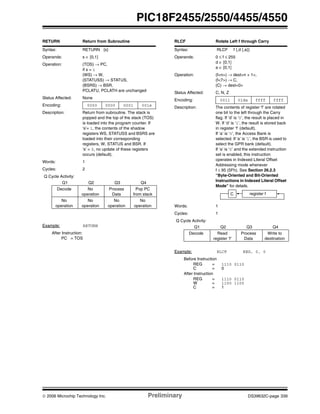 © 2006 Microchip Technology Inc. Preliminary DS39632C-page 339
PIC18F2455/2550/4455/4550
RETURN Return from Subroutine
Syntax: RETURN {s}
Operands: s ∈ [0,1]
Operation: (TOS) → PC,
if s = 1
(WS) → W,
(STATUSS) → STATUS,
(BSRS) → BSR,
PCLATU, PCLATH are unchanged
Status Affected: None
Encoding: 0000 0000 0001 001s
Description: Return from subroutine. The stack is
popped and the top of the stack (TOS)
is loaded into the program counter. If
‘s’= 1, the contents of the shadow
registers WS, STATUSS and BSRS are
loaded into their corresponding
registers, W, STATUS and BSR. If
‘s’ = 0, no update of these registers
occurs (default).
Words: 1
Cycles: 2
Q Cycle Activity:
Q1 Q2 Q3 Q4
Decode No
operation
Process
Data
Pop PC
from stack
No
operation
No
operation
No
operation
No
operation
Example: RETURN
After Instruction:
PC = TOS
RLCF Rotate Left f through Carry
Syntax: RLCF f {,d {,a}}
Operands: 0 ≤ f ≤ 255
d ∈ [0,1]
a ∈ [0,1]
Operation: (f<n>) → dest<n + 1>,
(f<7>) → C,
(C) → dest<0>
Status Affected: C, N, Z
Encoding: 0011 01da ffff ffff
Description: The contents of register ‘f’ are rotated
one bit to the left through the Carry
flag. If ‘d’ is ‘0’, the result is placed in
W. If ‘d’ is ‘1’, the result is stored back
in register ‘f’ (default).
If ‘a’ is ‘0’, the Access Bank is
selected. If ‘a’ is ‘1’, the BSR is used to
select the GPR bank (default).
If ‘a’ is ‘0’ and the extended instruction
set is enabled, this instruction
operates in Indexed Literal Offset
Addressing mode whenever
f ≤ 95 (5Fh). See Section 26.2.3
“Byte-Oriented and Bit-Oriented
Instructions in Indexed Literal Offset
Mode” for details.
Words: 1
Cycles: 1
Q Cycle Activity:
Q1 Q2 Q3 Q4
Decode Read
register ‘f’
Process
Data
Write to
destination
Example: RLCF REG, 0, 0
Before Instruction
REG = 1110 0110
C = 0
After Instruction
REG = 1110 0110
W = 1100 1100
C = 1
C register f
 
