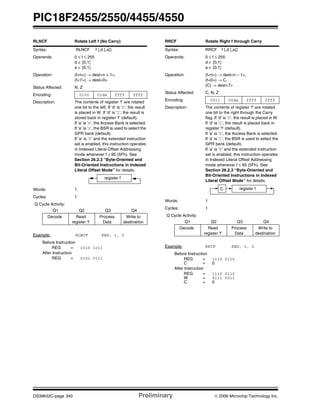 PIC18F2455/2550/4455/4550
DS39632C-page 340 Preliminary © 2006 Microchip Technology Inc.
RLNCF Rotate Left f (No Carry)
Syntax: RLNCF f {,d {,a}}
Operands: 0 ≤ f ≤ 255
d ∈ [0,1]
a ∈ [0,1]
Operation: (f<n>) → dest<n + 1>,
(f<7>) → dest<0>
Status Affected: N, Z
Encoding: 0100 01da ffff ffff
Description: The contents of register ‘f’ are rotated
one bit to the left. If ‘d’ is ‘0’, the result
is placed in W. If ‘d’ is ‘1’, the result is
stored back in register ‘f’ (default).
If ‘a’ is ‘0’, the Access Bank is selected.
If ‘a’ is ‘1’, the BSR is used to select the
GPR bank (default).
If ‘a’ is ‘0’ and the extended instruction
set is enabled, this instruction operates
in Indexed Literal Offset Addressing
mode whenever f ≤ 95 (5Fh). See
Section 26.2.3 “Byte-Oriented and
Bit-Oriented Instructions in Indexed
Literal Offset Mode” for details.
Words: 1
Cycles: 1
Q Cycle Activity:
Q1 Q2 Q3 Q4
Decode Read
register ‘f’
Process
Data
Write to
destination
Example: RLNCF REG, 1, 0
Before Instruction
REG = 1010 1011
After Instruction
REG = 0101 0111
register f
RRCF Rotate Right f through Carry
Syntax: RRCF f {,d {,a}}
Operands: 0 ≤ f ≤ 255
d ∈ [0,1]
a ∈ [0,1]
Operation: (f<n>) → dest<n – 1>,
(f<0>) → C,
(C) → dest<7>
Status Affected: C, N, Z
Encoding: 0011 00da ffff ffff
Description: The contents of register ‘f’ are rotated
one bit to the right through the Carry
flag. If ‘d’ is ‘0’, the result is placed in W.
If ‘d’ is ‘1’, the result is placed back in
register ‘f’ (default).
If ‘a’ is ‘0’, the Access Bank is selected.
If ‘a’ is ‘1’, the BSR is used to select the
GPR bank (default).
If ‘a’ is ‘0’ and the extended instruction
set is enabled, this instruction operates
in Indexed Literal Offset Addressing
mode whenever f ≤ 95 (5Fh). See
Section 26.2.3 “Byte-Oriented and
Bit-Oriented Instructions in Indexed
Literal Offset Mode” for details.
Words: 1
Cycles: 1
Q Cycle Activity:
Q1 Q2 Q3 Q4
Decode Read
register ‘f’
Process
Data
Write to
destination
Example: RRCF REG, 0, 0
Before Instruction
REG = 1110 0110
C = 0
After Instruction
REG = 1110 0110
W = 0111 0011
C = 0
C register f
 