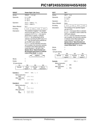 © 2006 Microchip Technology Inc. Preliminary DS39632C-page 341
PIC18F2455/2550/4455/4550
RRNCF Rotate Right f (No Carry)
Syntax: RRNCF f {,d {,a}}
Operands: 0 ≤ f ≤ 255
d ∈ [0,1]
a ∈ [0,1]
Operation: (f<n>) → dest<n – 1>,
(f<0>) → dest<7>
Status Affected: N, Z
Encoding: 0100 00da ffff ffff
Description: The contents of register ‘f’ are rotated
one bit to the right. If ‘d’ is ‘0’, the result
is placed in W. If ‘d’ is ‘1’, the result is
placed back in register ‘f’ (default).
If ‘a’ is ‘0’, the Access Bank will be
selected, overriding the BSR value. If ‘a’
is ‘1’, then the bank will be selected as
per the BSR value (default).
If ‘a’ is ‘0’ and the extended instruction
set is enabled, this instruction operates
in Indexed Literal Offset Addressing
mode whenever f ≤ 95 (5Fh). See
Section 26.2.3 “Byte-Oriented and
Bit-Oriented Instructions in Indexed
Literal Offset Mode” for details.
Words: 1
Cycles: 1
Q Cycle Activity:
Q1 Q2 Q3 Q4
Decode Read
register ‘f’
Process
Data
Write to
destination
Example 1: RRNCF REG, 1, 0
Before Instruction
REG = 1101 0111
After Instruction
REG = 1110 1011
Example 2: RRNCF REG, 0, 0
Before Instruction
W = ?
REG = 1101 0111
After Instruction
W = 1110 1011
REG = 1101 0111
register f
SETF Set f
Syntax: SETF f {,a}
Operands: 0 ≤ f ≤ 255
a ∈ [0,1]
Operation: FFh → f
Status Affected: None
Encoding: 0110 100a ffff ffff
Description: The contents of the specified register
are set to FFh.
If ‘a’ is ‘0’, the Access Bank is selected.
If ‘a’ is ‘1’, the BSR is used to select the
GPR bank (default).
If ‘a’ is ‘0’ and the extended instruction
set is enabled, this instruction operates
in Indexed Literal Offset Addressing
mode whenever f ≤ 95 (5Fh). See
Section 26.2.3 “Byte-Oriented and
Bit-Oriented Instructions in Indexed
Literal Offset Mode” for details.
Words: 1
Cycles: 1
Q Cycle Activity:
Q1 Q2 Q3 Q4
Decode Read
register ‘f’
Process
Data
Write
register ‘f’
Example: SETF REG,1
Before Instruction
REG = 5Ah
After Instruction
REG = FFh
 