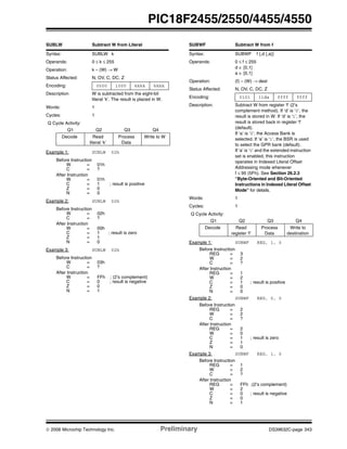© 2006 Microchip Technology Inc. Preliminary DS39632C-page 343
PIC18F2455/2550/4455/4550
SUBLW Subtract W from Literal
Syntax: SUBLW k
Operands: 0 ≤ k ≤ 255
Operation: k – (W) → W
Status Affected: N, OV, C, DC, Z
Encoding: 0000 1000 kkkk kkkk
Description W is subtracted from the eight-bit
literal ‘k’. The result is placed in W.
Words: 1
Cycles: 1
Q Cycle Activity:
Q1 Q2 Q3 Q4
Decode Read
literal ‘k’
Process
Data
Write to W
Example 1: SUBLW 02h
Before Instruction
W = 01h
C = ?
After Instruction
W = 01h
C = 1 ; result is positive
Z = 0
N = 0
Example 2: SUBLW 02h
Before Instruction
W = 02h
C = ?
After Instruction
W = 00h
C = 1 ; result is zero
Z = 1
N = 0
Example 3: SUBLW 02h
Before Instruction
W = 03h
C = ?
After Instruction
W = FFh ; (2’s complement)
C = 0 ; result is negative
Z = 0
N = 1
SUBWF Subtract W from f
Syntax: SUBWF f {,d {,a}}
Operands: 0 ≤ f ≤ 255
d ∈ [0,1]
a ∈ [0,1]
Operation: (f) – (W) → dest
Status Affected: N, OV, C, DC, Z
Encoding: 0101 11da ffff ffff
Description: Subtract W from register ‘f’ (2’s
complement method). If ‘d’ is ‘0’, the
result is stored in W. If ‘d’ is ‘1’, the
result is stored back in register ‘f’
(default).
If ‘a’ is ‘0’, the Access Bank is
selected. If ‘a’ is ‘1’, the BSR is used
to select the GPR bank (default).
If ‘a’ is ‘0’ and the extended instruction
set is enabled, this instruction
operates in Indexed Literal Offset
Addressing mode whenever
f ≤ 95 (5Fh). See Section 26.2.3
“Byte-Oriented and Bit-Oriented
Instructions in Indexed Literal Offset
Mode” for details.
Words: 1
Cycles: 1
Q Cycle Activity:
Q1 Q2 Q3 Q4
Decode Read
register ‘f’
Process
Data
Write to
destination
Example 1: SUBWF REG, 1, 0
Before Instruction
REG = 3
W = 2
C = ?
After Instruction
REG = 1
W = 2
C = 1 ; result is positive
Z = 0
N = 0
Example 2: SUBWF REG, 0, 0
Before Instruction
REG = 2
W = 2
C = ?
After Instruction
REG = 2
W = 0
C = 1 ; result is zero
Z = 1
N = 0
Example 3: SUBWF REG, 1, 0
Before Instruction
REG = 1
W = 2
C = ?
After Instruction
REG = FFh ;(2’s complement)
W = 2
C = 0 ; result is negative
Z = 0
N = 1
 