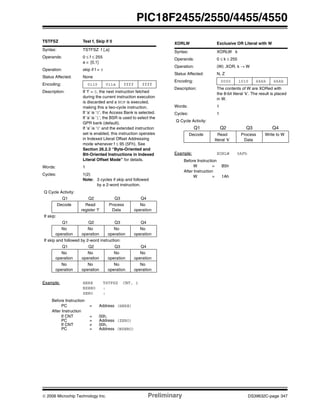 © 2006 Microchip Technology Inc. Preliminary DS39632C-page 347
PIC18F2455/2550/4455/4550
TSTFSZ Test f, Skip if 0
Syntax: TSTFSZ f {,a}
Operands: 0 ≤ f ≤ 255
a ∈ [0,1]
Operation: skip if f = 0
Status Affected: None
Encoding: 0110 011a ffff ffff
Description: If ‘f’ = 0, the next instruction fetched
during the current instruction execution
is discarded and a NOP is executed,
making this a two-cycle instruction.
If ‘a’ is ‘0’, the Access Bank is selected.
If ‘a’ is ‘1’, the BSR is used to select the
GPR bank (default).
If ‘a’ is ‘0’ and the extended instruction
set is enabled, this instruction operates
in Indexed Literal Offset Addressing
mode whenever f ≤ 95 (5Fh). See
Section 26.2.3 “Byte-Oriented and
Bit-Oriented Instructions in Indexed
Literal Offset Mode” for details.
Words: 1
Cycles: 1(2)
Note: 3 cycles if skip and followed
by a 2-word instruction.
Q Cycle Activity:
Q1 Q2 Q3 Q4
Decode Read
register ‘f’
Process
Data
No
operation
If skip:
Q1 Q2 Q3 Q4
No
operation
No
operation
No
operation
No
operation
If skip and followed by 2-word instruction:
Q1 Q2 Q3 Q4
No
operation
No
operation
No
operation
No
operation
No
operation
No
operation
No
operation
No
operation
Example: HERE TSTFSZ CNT, 1
NZERO :
ZERO :
Before Instruction
PC = Address (HERE)
After Instruction
If CNT = 00h,
PC = Address (ZERO)
If CNT ≠ 00h,
PC = Address (NZERO)
XORLW Exclusive OR Literal with W
Syntax: XORLW k
Operands: 0 ≤ k ≤ 255
Operation: (W) .XOR. k → W
Status Affected: N, Z
Encoding: 0000 1010 kkkk kkkk
Description: The contents of W are XORed with
the 8-bit literal ‘k’. The result is placed
in W.
Words: 1
Cycles: 1
Q Cycle Activity:
Q1 Q2 Q3 Q4
Decode Read
literal ‘k’
Process
Data
Write to W
Example: XORLW 0AFh
Before Instruction
W = B5h
After Instruction
W = 1Ah
 
