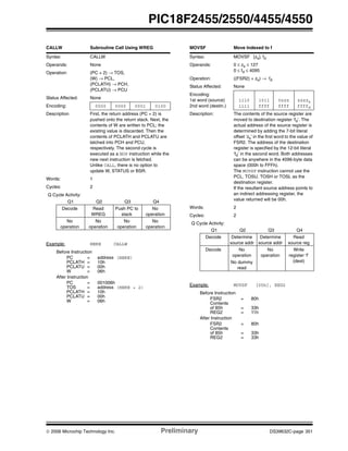 © 2006 Microchip Technology Inc. Preliminary DS39632C-page 351
PIC18F2455/2550/4455/4550
CALLW Subroutine Call Using WREG
Syntax: CALLW
Operands: None
Operation: (PC + 2) → TOS,
(W) → PCL,
(PCLATH) → PCH,
(PCLATU) → PCU
Status Affected: None
Encoding: 0000 0000 0001 0100
Description First, the return address (PC + 2) is
pushed onto the return stack. Next, the
contents of W are written to PCL; the
existing value is discarded. Then the
contents of PCLATH and PCLATU are
latched into PCH and PCU,
respectively. The second cycle is
executed as a NOP instruction while the
new next instruction is fetched.
Unlike CALL, there is no option to
update W, STATUS or BSR.
Words: 1
Cycles: 2
Q Cycle Activity:
Q1 Q2 Q3 Q4
Decode Read
WREG
Push PC to
stack
No
operation
No
operation
No
operation
No
operation
No
operation
Example: HERE CALLW
Before Instruction
PC = address (HERE)
PCLATH = 10h
PCLATU = 00h
W = 06h
After Instruction
PC = 001006h
TOS = address (HERE + 2)
PCLATH = 10h
PCLATU = 00h
W = 06h
MOVSF Move Indexed to f
Syntax: MOVSF [zs], fd
Operands: 0 ≤ zs ≤ 127
0 ≤ fd ≤ 4095
Operation: ((FSR2) + zs) → fd
Status Affected: None
Encoding:
1st word (source)
2nd word (destin.)
1110
1111
1011
ffff
0zzz
ffff
zzzzs
ffffd
Description: The contents of the source register are
moved to destination register ‘fd’. The
actual address of the source register is
determined by adding the 7-bit literal
offset ‘zs’ in the first word to the value of
FSR2. The address of the destination
register is specified by the 12-bit literal
‘fd’ in the second word. Both addresses
can be anywhere in the 4096-byte data
space (000h to FFFh).
The MOVSF instruction cannot use the
PCL, TOSU, TOSH or TOSL as the
destination register.
If the resultant source address points to
an indirect addressing register, the
value returned will be 00h.
Words: 2
Cycles: 2
Q Cycle Activity:
Q1 Q2 Q3 Q4
Decode Determine
source addr
Determine
source addr
Read
source reg
Decode No
operation
No dummy
read
No
operation
Write
register ‘f’
(dest)
Example: MOVSF [05h], REG2
Before Instruction
FSR2 = 80h
Contents
of 85h = 33h
REG2 = 11h
After Instruction
FSR2 = 80h
Contents
of 85h = 33h
REG2 = 33h
 