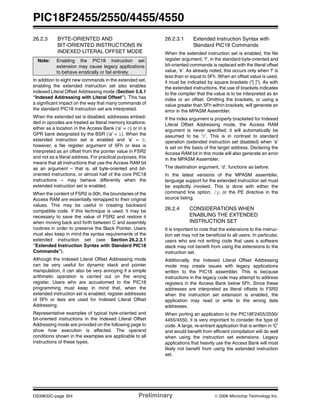 PIC18F2455/2550/4455/4550
DS39632C-page 354 Preliminary © 2006 Microchip Technology Inc.
26.2.3 BYTE-ORIENTED AND
BIT-ORIENTED INSTRUCTIONS IN
INDEXED LITERAL OFFSET MODE
In addition to eight new commands in the extended set,
enabling the extended instruction set also enables
Indexed Literal Offset Addressing mode (Section 5.6.1
“Indexed Addressing with Literal Offset”). This has
a significant impact on the way that many commands of
the standard PIC18 instruction set are interpreted.
When the extended set is disabled, addresses embed-
ded in opcodes are treated as literal memory locations:
either as a location in the Access Bank (‘a’ = 0) or in a
GPR bank designated by the BSR (‘a’ = 1). When the
extended instruction set is enabled and ‘a’ = 0,
however, a file register argument of 5Fh or less is
interpreted as an offset from the pointer value in FSR2
and not as a literal address. For practical purposes, this
means that all instructions that use the Access RAM bit
as an argument – that is, all byte-oriented and bit-
oriented instructions, or almost half of the core PIC18
instructions – may behave differently when the
extended instruction set is enabled.
When the content of FSR2 is 00h, the boundaries of the
Access RAM are essentially remapped to their original
values. This may be useful in creating backward
compatible code. If this technique is used, it may be
necessary to save the value of FSR2 and restore it
when moving back and forth between C and assembly
routines in order to preserve the Stack Pointer. Users
must also keep in mind the syntax requirements of the
extended instruction set (see Section 26.2.3.1
“Extended Instruction Syntax with Standard PIC18
Commands”).
Although the Indexed Literal Offset Addressing mode
can be very useful for dynamic stack and pointer
manipulation, it can also be very annoying if a simple
arithmetic operation is carried out on the wrong
register. Users who are accustomed to the PIC18
programming must keep in mind that, when the
extended instruction set is enabled, register addresses
of 5Fh or less are used for Indexed Literal Offset
Addressing.
Representative examples of typical byte-oriented and
bit-oriented instructions in the Indexed Literal Offset
Addressing mode are provided on the following page to
show how execution is affected. The operand
conditions shown in the examples are applicable to all
instructions of these types.
26.2.3.1 Extended Instruction Syntax with
Standard PIC18 Commands
When the extended instruction set is enabled, the file
register argument, ‘f’, in the standard byte-oriented and
bit-oriented commands is replaced with the literal offset
value, ‘k’. As already noted, this occurs only when ‘f’ is
less than or equal to 5Fh. When an offset value is used,
it must be indicated by square brackets (“[ ]”). As with
the extended instructions, the use of brackets indicates
to the compiler that the value is to be interpreted as an
index or an offset. Omitting the brackets, or using a
value greater than 5Fh within brackets, will generate an
error in the MPASM Assembler.
If the index argument is properly bracketed for Indexed
Literal Offset Addressing mode, the Access RAM
argument is never specified; it will automatically be
assumed to be ‘0’. This is in contrast to standard
operation (extended instruction set disabled) when ‘a’
is set on the basis of the target address. Declaring the
Access RAM bit in this mode will also generate an error
in the MPASM Assembler.
The destination argument, ‘d’, functions as before.
In the latest versions of the MPASM assembler,
language support for the extended instruction set must
be explicitly invoked. This is done with either the
command line option, /y, or the PE directive in the
source listing.
26.2.4 CONSIDERATIONS WHEN
ENABLING THE EXTENDED
INSTRUCTION SET
It is important to note that the extensions to the instruc-
tion set may not be beneficial to all users. In particular,
users who are not writing code that uses a software
stack may not benefit from using the extensions to the
instruction set.
Additionally, the Indexed Literal Offset Addressing
mode may create issues with legacy applications
written to the PIC18 assembler. This is because
instructions in the legacy code may attempt to address
registers in the Access Bank below 5Fh. Since these
addresses are interpreted as literal offsets to FSR2
when the instruction set extension is enabled, the
application may read or write to the wrong data
addresses.
When porting an application to the PIC18F2455/2550/
4455/4550, it is very important to consider the type of
code. A large, re-entrant application that is written in ‘C’
and would benefit from efficient compilation will do well
when using the instruction set extensions. Legacy
applications that heavily use the Access Bank will most
likely not benefit from using the extended instruction
set.
Note: Enabling the PIC18 instruction set
extension may cause legacy applications
to behave erratically or fail entirely.
 