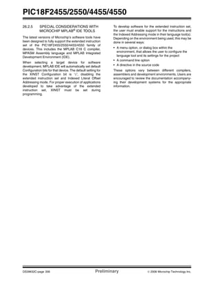 PIC18F2455/2550/4455/4550
DS39632C-page 356 Preliminary © 2006 Microchip Technology Inc.
26.2.5 SPECIAL CONSIDERATIONS WITH
MICROCHIP MPLAB® IDE TOOLS
The latest versions of Microchip’s software tools have
been designed to fully support the extended instruction
set of the PIC18F2455/2550/4455/4550 family of
devices. This includes the MPLAB C18 C compiler,
MPASM Assembly language and MPLAB Integrated
Development Environment (IDE).
When selecting a target device for software
development, MPLAB IDE will automatically set default
Configuration bits for that device. The default setting for
the XINST Configuration bit is ‘0’, disabling the
extended instruction set and Indexed Literal Offset
Addressing mode. For proper execution of applications
developed to take advantage of the extended
instruction set, XINST must be set during
programming.
To develop software for the extended instruction set,
the user must enable support for the instructions and
the Indexed Addressing mode in their language tool(s).
Depending on the environment being used, this may be
done in several ways:
• A menu option, or dialog box within the
environment, that allows the user to configure the
language tool and its settings for the project
• A command line option
• A directive in the source code
These options vary between different compilers,
assemblers and development environments. Users are
encouraged to review the documentation accompany-
ing their development systems for the appropriate
information.
 