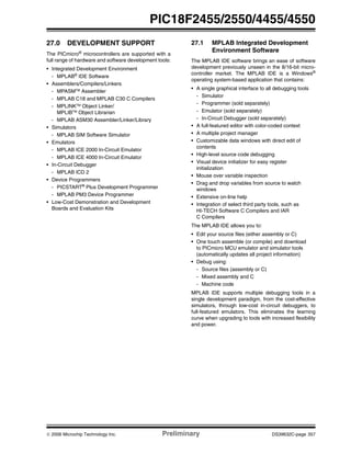 © 2006 Microchip Technology Inc. Preliminary DS39632C-page 357
PIC18F2455/2550/4455/4550
27.0 DEVELOPMENT SUPPORT
The PICmicro®
microcontrollers are supported with a
full range of hardware and software development tools:
• Integrated Development Environment
- MPLAB®
IDE Software
• Assemblers/Compilers/Linkers
- MPASMTM Assembler
- MPLAB C18 and MPLAB C30 C Compilers
- MPLINKTM
Object Linker/
MPLIBTM
Object Librarian
- MPLAB ASM30 Assembler/Linker/Library
• Simulators
- MPLAB SIM Software Simulator
• Emulators
- MPLAB ICE 2000 In-Circuit Emulator
- MPLAB ICE 4000 In-Circuit Emulator
• In-Circuit Debugger
- MPLAB ICD 2
• Device Programmers
- PICSTART®
Plus Development Programmer
- MPLAB PM3 Device Programmer
• Low-Cost Demonstration and Development
Boards and Evaluation Kits
27.1 MPLAB Integrated Development
Environment Software
The MPLAB IDE software brings an ease of software
development previously unseen in the 8/16-bit micro-
controller market. The MPLAB IDE is a Windows®
operating system-based application that contains:
• A single graphical interface to all debugging tools
- Simulator
- Programmer (sold separately)
- Emulator (sold separately)
- In-Circuit Debugger (sold separately)
• A full-featured editor with color-coded context
• A multiple project manager
• Customizable data windows with direct edit of
contents
• High-level source code debugging
• Visual device initializer for easy register
initialization
• Mouse over variable inspection
• Drag and drop variables from source to watch
windows
• Extensive on-line help
• Integration of select third party tools, such as
HI-TECH Software C Compilers and IAR
C Compilers
The MPLAB IDE allows you to:
• Edit your source files (either assembly or C)
• One touch assemble (or compile) and download
to PICmicro MCU emulator and simulator tools
(automatically updates all project information)
• Debug using:
- Source files (assembly or C)
- Mixed assembly and C
- Machine code
MPLAB IDE supports multiple debugging tools in a
single development paradigm, from the cost-effective
simulators, through low-cost in-circuit debuggers, to
full-featured emulators. This eliminates the learning
curve when upgrading to tools with increased flexibility
and power.
 
