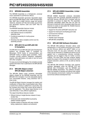 PIC18F2455/2550/4455/4550
DS39632C-page 358 Preliminary © 2006 Microchip Technology Inc.
27.2 MPASM Assembler
The MPASM Assembler is a full-featured, universal
macro assembler for all PICmicro MCUs.
The MPASM Assembler generates relocatable object
files for the MPLINK Object Linker, Intel®
standard HEX
files, MAP files to detail memory usage and symbol
reference, absolute LST files that contain source lines
and generated machine code and COFF files for
debugging.
The MPASM Assembler features include:
• Integration into MPLAB IDE projects
• User-defined macros to streamline
assembly code
• Conditional assembly for multi-purpose
source files
• Directives that allow complete control over the
assembly process
27.3 MPLAB C18 and MPLAB C30
C Compilers
The MPLAB C18 and MPLAB C30 Code Development
Systems are complete ANSI C compilers for
Microchip’s PIC18 family of microcontrollers and
dsPIC30F family of digital signal controllers. These
compilers provide powerful integration capabilities,
superior code optimization and ease of use not found
with other compilers.
For easy source level debugging, the compilers provide
symbol information that is optimized to the MPLAB IDE
debugger.
27.4 MPLINK Object Linker/
MPLIB Object Librarian
The MPLINK Object Linker combines relocatable
objects created by the MPASM Assembler and the
MPLAB C18 C Compiler. It can link relocatable objects
from precompiled libraries, using directives from a
linker script.
The MPLIB Object Librarian manages the creation and
modification of library files of precompiled code. When
a routine from a library is called from a source file, only
the modules that contain that routine will be linked in
with the application. This allows large libraries to be
used efficiently in many different applications.
The object linker/library features include:
• Efficient linking of single libraries instead of many
smaller files
• Enhanced code maintainability by grouping
related modules together
• Flexible creation of libraries with easy module
listing, replacement, deletion and extraction
27.5 MPLAB ASM30 Assembler, Linker
and Librarian
MPLAB ASM30 Assembler produces relocatable
machine code from symbolic assembly language for
dsPIC30F devices. MPLAB C30 C Compiler uses the
assembler to produce its object file. The assembler
generates relocatable object files that can then be
archived or linked with other relocatable object files and
archives to create an executable file. Notable features
of the assembler include:
• Support for the entire dsPIC30F instruction set
• Support for fixed-point and floating-point data
• Command line interface
• Rich directive set
• Flexible macro language
• MPLAB IDE compatibility
27.6 MPLAB SIM Software Simulator
The MPLAB SIM Software Simulator allows code
development in a PC-hosted environment by simulat-
ing the PICmicro MCUs and dsPIC® DSCs on an
instruction level. On any given instruction, the data
areas can be examined or modified and stimuli can be
applied from a comprehensive stimulus controller.
Registers can be logged to files for further run-time
analysis. The trace buffer and logic analyzer display
extend the power of the simulator to record and track
program execution, actions on I/O, as well as internal
registers.
The MPLAB SIM Software Simulator fully supports
symbolic debugging using the MPLAB C18 and
MPLAB C30 C Compilers, and the MPASM and
MPLAB ASM30 Assemblers. The software simulator
offers the flexibility to develop and debug code outside
of the laboratory environment, making it an excellent,
economical software development tool.
 