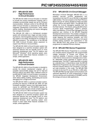 © 2006 Microchip Technology Inc. Preliminary DS39632C-page 359
PIC18F2455/2550/4455/4550
27.7 MPLAB ICE 2000
High-Performance
In-Circuit Emulator
The MPLAB ICE 2000 In-Circuit Emulator is intended
to provide the product development engineer with a
complete microcontroller design tool set for PICmicro
microcontrollers. Software control of the MPLAB ICE
2000 In-Circuit Emulator is advanced by the MPLAB
Integrated Development Environment, which allows
editing, building, downloading and source debugging
from a single environment.
The MPLAB ICE 2000 is a full-featured emulator
system with enhanced trace, trigger and data monitor-
ing features. Interchangeable processor modules allow
the system to be easily reconfigured for emulation of
different processors. The architecture of the MPLAB
ICE 2000 In-Circuit Emulator allows expansion to
support new PICmicro microcontrollers.
The MPLAB ICE 2000 In-Circuit Emulator system has
been designed as a real-time emulation system with
advanced features that are typically found on more
expensive development tools. The PC platform and
Microsoft® Windows® 32-bit operating system were
chosen to best make these features available in a
simple, unified application.
27.8 MPLAB ICE 4000
High-Performance
In-Circuit Emulator
The MPLAB ICE 4000 In-Circuit Emulator is intended to
provide the product development engineer with a
complete microcontroller design tool set for high-end
PICmicro MCUs and dsPIC DSCs. Software control of
the MPLAB ICE 4000 In-Circuit Emulator is provided by
the MPLAB Integrated Development Environment,
which allows editing, building, downloading and source
debugging from a single environment.
The MPLAB ICE 4000 is a premium emulator system,
providing the features of MPLAB ICE 2000, but with
increased emulation memory and high-speed perfor-
mance for dsPIC30F and PIC18XXXX devices. Its
advanced emulator features include complex triggering
and timing, and up to 2 Mb of emulation memory.
The MPLAB ICE 4000 In-Circuit Emulator system has
been designed as a real-time emulation system with
advanced features that are typically found on more
expensive development tools. The PC platform and
Microsoft Windows 32-bit operating system were
chosen to best make these features available in a
simple, unified application.
27.9 MPLAB ICD 2 In-Circuit Debugger
Microchip’s In-Circuit Debugger, MPLAB ICD 2, is a
powerful, low-cost, run-time development tool,
connecting to the host PC via an RS-232 or high-speed
USB interface. This tool is based on the Flash PICmicro
MCUs and can be used to develop for these and other
PICmicro MCUs and dsPIC DSCs. The MPLAB ICD 2
utilizes the in-circuit debugging capability built into
the Flash devices. This feature, along with Microchip’s
In-Circuit Serial ProgrammingTM
(ICSPTM
) protocol,
offers cost-effective, in-circuit Flash debugging from the
graphical user interface of the MPLAB Integrated
Development Environment. This enables a designer to
develop and debug source code by setting breakpoints,
single stepping and watching variables, and CPU
status and peripheral registers. Running at full speed
enables testing hardware and applications in real
time. MPLAB ICD 2 also serves as a development
programmer for selected PICmicro devices.
27.10 MPLAB PM3 Device Programmer
The MPLAB PM3 Device Programmer is a universal,
CE compliant device programmer with programmable
voltage verification at VDDMIN and VDDMAX for
maximum reliability. It features a large LCD display
(128 x 64) for menus and error messages and a modu-
lar, detachable socket assembly to support various
package types. The ICSP™ cable assembly is included
as a standard item. In Stand-Alone mode, the MPLAB
PM3 Device Programmer can read, verify and program
PICmicro devices without a PC connection. It can also
set code protection in this mode. The MPLAB PM3
connects to the host PC via an RS-232 or USB cable.
The MPLAB PM3 has high-speed communications and
optimized algorithms for quick programming of large
memory devices and incorporates an SD/MMC card for
file storage and secure data applications.
 