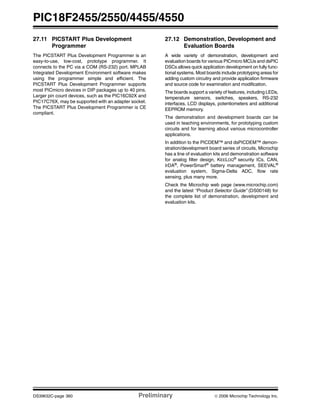 PIC18F2455/2550/4455/4550
DS39632C-page 360 Preliminary © 2006 Microchip Technology Inc.
27.11 PICSTART Plus Development
Programmer
The PICSTART Plus Development Programmer is an
easy-to-use, low-cost, prototype programmer. It
connects to the PC via a COM (RS-232) port. MPLAB
Integrated Development Environment software makes
using the programmer simple and efficient. The
PICSTART Plus Development Programmer supports
most PICmicro devices in DIP packages up to 40 pins.
Larger pin count devices, such as the PIC16C92X and
PIC17C76X, may be supported with an adapter socket.
The PICSTART Plus Development Programmer is CE
compliant.
27.12 Demonstration, Development and
Evaluation Boards
A wide variety of demonstration, development and
evaluation boards for various PICmicro MCUs and dsPIC
DSCs allows quick application development on fully func-
tional systems. Most boards include prototyping areas for
adding custom circuitry and provide application firmware
and source code for examination and modification.
The boards support a variety of features, including LEDs,
temperature sensors, switches, speakers, RS-232
interfaces, LCD displays, potentiometers and additional
EEPROM memory.
The demonstration and development boards can be
used in teaching environments, for prototyping custom
circuits and for learning about various microcontroller
applications.
In addition to the PICDEM™ and dsPICDEM™ demon-
stration/development board series of circuits, Microchip
has a line of evaluation kits and demonstration software
for analog filter design, KEELOQ®
security ICs, CAN,
IrDA®
, PowerSmart®
battery management, SEEVAL®
evaluation system, Sigma-Delta ADC, flow rate
sensing, plus many more.
Check the Microchip web page (www.microchip.com)
and the latest “Product Selector Guide” (DS00148) for
the complete list of demonstration, development and
evaluation kits.
 