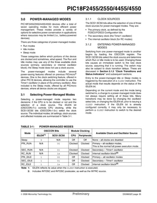 © 2006 Microchip Technology Inc. Preliminary DS39632C-page 35
PIC18F2455/2550/4455/4550
3.0 POWER-MANAGED MODES
PIC18F2455/2550/4455/4550 devices offer a total of
seven operating modes for more efficient power
management. These modes provide a variety of
options for selective power conservation in applications
where resources may be limited (i.e., battery-powered
devices).
There are three categories of power-managed modes:
• Run modes
• Idle modes
• Sleep mode
These categories define which portions of the device
are clocked and sometimes, what speed. The Run and
Idle modes may use any of the three available clock
sources (primary, secondary or internal oscillator
block); the Sleep mode does not use a clock source.
The power-managed modes include several
power-saving features offered on previous PICmicro®
devices. One is the clock switching feature, offered in
other PIC18 devices, allowing the controller to use the
Timer1 oscillator in place of the primary oscillator. Also
included is the Sleep mode, offered by all PICmicro
devices, where all device clocks are stopped.
3.1 Selecting Power-Managed Modes
Selecting a power-managed mode requires two
decisions: if the CPU is to be clocked or not and the
selection of a clock source. The IDLEN bit
(OSCCON<7>) controls CPU clocking, while the
SCS1:SCS0 bits (OSCCON<1:0>) select the clock
source. The individual modes, bit settings, clock sources
and affected modules are summarized in Table 3-1.
3.1.1 CLOCK SOURCES
The SCS1:SCS0 bits allow the selection of one of three
clock sources for power-managed modes. They are:
• The primary clock, as defined by the
FOSC3:FOSC0 Configuration bits
• The secondary clock (the Timer1 oscillator)
• The internal oscillator block (for RC modes)
3.1.2 ENTERING POWER-MANAGED
MODES
Switching from one power-managed mode to another
begins by loading the OSCCON register. The
SCS1:SCS0 bits select the clock source and determine
which Run or Idle mode is to be used. Changing these
bits causes an immediate switch to the new clock
source, assuming that it is running. The switch may
also be subject to clock transition delays. These are
discussed in Section 3.1.3 “Clock Transitions and
Status Indicators” and subsequent sections.
Entry to the power-managed Idle or Sleep modes is
triggered by the execution of a SLEEP instruction. The
actual mode that results depends on the status of the
IDLEN bit.
Depending on the current mode and the mode being
switched to, a change to a power-managed mode does
not always require setting all of these bits. Many
transitions may be done by changing the oscillator
select bits, or changing the IDLEN bit, prior to issuing a
SLEEP instruction. If the IDLEN bit is already
configured correctly, it may only be necessary to
perform a SLEEP instruction to switch to the desired
mode.
TABLE 3-1: POWER-MANAGED MODES
Mode
OSCCON Bits Module Clocking
Available Clock and Oscillator Source
IDLEN(1) SCS1:SCS0 CPU Peripherals
Sleep 0 N/A Off Off None – all clocks are disabled
PRI_RUN N/A 00 Clocked Clocked Primary – all oscillator modes.
This is the normal full power execution mode.
SEC_RUN N/A 01 Clocked Clocked Secondary – Timer1 oscillator
RC_RUN N/A 1x Clocked Clocked Internal oscillator block(2)
PRI_IDLE 1 00 Off Clocked Primary – all oscillator modes
SEC_IDLE 1 01 Off Clocked Secondary – Timer1 oscillator
RC_IDLE 1 1x Off Clocked Internal oscillator block(2)
Note 1: IDLEN reflects its value when the SLEEP instruction is executed.
2: Includes INTOSC and INTOSC postscaler, as well as the INTRC source.
 