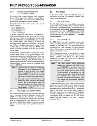 PIC18F2455/2550/4455/4550
DS39632C-page 36 Preliminary © 2006 Microchip Technology Inc.
3.1.3 CLOCK TRANSITIONS AND
STATUS INDICATORS
The length of the transition between clock sources is
the sum of two cycles of the old clock source and three
to four cycles of the new clock source. This formula
assumes that the new clock source is stable.
Three bits indicate the current clock source and its
status. They are:
• OSTS (OSCCON<3>)
• IOFS (OSCCON<2>)
• T1RUN (T1CON<6>)
In general, only one of these bits will be set while in a
given power-managed mode. When the OSTS bit is
set, the primary clock is providing the device clock.
When the IOFS bit is set, the INTOSC output is provid-
ing a stable 8 MHz clock source to a divider that
actually drives the device clock. When the T1RUN bit is
set, the Timer1 oscillator is providing the clock. If none
of these bits are set, then either the INTRC clock
source is clocking the device, or the INTOSC source is
not yet stable.
If the internal oscillator block is configured as the
primary clock source by the FOSC3:FOSC0 Con-
figuration bits, then both the OSTS and IOFS bits may
be set when in PRI_RUN or PRI_IDLE modes. This
indicates that the primary clock (INTOSC output) is
generating a stable 8 MHz output. Entering another RC
power-managed mode at the same frequency would
clear the OSTS bit.
3.1.4 MULTIPLE SLEEP COMMANDS
The power-managed mode that is invoked with the
SLEEP instruction is determined by the setting of the
IDLEN bit at the time the instruction is executed. If
another SLEEP instruction is executed, the device will
enter the power-managed mode specified by IDLEN at
that time. If IDLEN has changed, the device will enter
the new power-managed mode specified by the new
setting.
3.2 Run Modes
In the Run modes, clocks to both the core and
peripherals are active. The difference between these
modes is the clock source.
3.2.1 PRI_RUN MODE
The PRI_RUN mode is the normal, full power execution
mode of the microcontroller. This is also the default
mode upon a device Reset unless Two-Speed Start-up
is enabled (see Section 25.3 “Two-Speed Start-up”
for details). In this mode, the OSTS bit is set. The IOFS
bit may be set if the internal oscillator block is the
primary clock source (see Section 2.4.1 “Oscillator
Control Register”).
3.2.2 SEC_RUN MODE
The SEC_RUN mode is the compatible mode to the
“clock switching” feature offered in other PIC18
devices. In this mode, the CPU and peripherals are
clocked from the Timer1 oscillator. This gives users the
option of lower power consumption while still using a
high accuracy clock source.
SEC_RUN mode is entered by setting the SCS1:SCS0
bits to ‘01’. The device clock source is switched to the
Timer1 oscillator (see Figure 3-1), the primary
oscillator is shut down, the T1RUN bit (T1CON<6>) is
set and the OSTS bit is cleared.
On transitions from SEC_RUN mode to PRI_RUN, the
peripherals and CPU continue to be clocked from the
Timer1 oscillator while the primary clock is started.
When the primary clock becomes ready, a clock switch
back to the primary clock occurs (see Figure 3-2).
When the clock switch is complete, the T1RUN bit is
cleared, the OSTS bit is set and the primary clock is
providing the clock. The IDLEN and SCS bits are not
affected by the wake-up; the Timer1 oscillator
continues to run.
Note 1: Caution should be used when modifying a
single IRCF bit. If VDD is less than 3V, it is
possible to select a higher clock speed
than is supported by the low VDD.
Improper device operation may result if
the VDD/FOSC specifications are violated.
2: Executing a SLEEP instruction does not
necessarily place the device into Sleep
mode. It acts as the trigger to place the
controller into either the Sleep mode, or
one of the Idle modes, depending on the
setting of the IDLEN bit.
Note: The Timer1 oscillator should already be
running prior to entering SEC_RUN mode.
If the T1OSCEN bit is not set when the
SCS1:SCS0 bits are set to ‘01’, entry to
SEC_RUN mode will not occur. If the
Timer1 oscillator is enabled but not yet
running, device clocks will be delayed until
the oscillator has started. In such
situations, initial oscillator operation is far
from stable and unpredictable operation
may result.
 