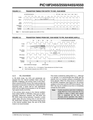 © 2006 Microchip Technology Inc. Preliminary DS39632C-page 37
PIC18F2455/2550/4455/4550
FIGURE 3-1: TRANSITION TIMING FOR ENTRY TO SEC_RUN MODE
FIGURE 3-2: TRANSITION TIMING FROM SEC_RUN MODE TO PRI_RUN MODE (HSPLL)
3.2.3 RC_RUN MODE
In RC_RUN mode, the CPU and peripherals are
clocked from the internal oscillator block using the
INTOSC multiplexer; the primary clock is shut down.
When using the INTRC source, this mode provides the
best power conservation of all the Run modes while still
executing code. It works well for user applications
which are not highly timing sensitive or do not require
high-speed clocks at all times.
If the primary clock source is the internal oscillator
block (either INTRC or INTOSC), there are no distin-
guishable differences between the PRI_RUN and
RC_RUN modes during execution. However, a clock
switch delay will occur during entry to and exit from
RC_RUN mode. Therefore, if the primary clock source
is the internal oscillator block, the use of RC_RUN
mode is not recommended.
This mode is entered by setting SCS1 to ‘1’. Although
it is ignored, it is recommended that SCS0 also be
cleared; this is to maintain software compatibility with
future devices. When the clock source is switched to
the INTOSC multiplexer (see Figure 3-3), the primary
oscillator is shut down and the OSTS bit is cleared. The
IRCF bits may be modified at any time to immediately
change the clock speed.
Q4Q3Q2
OSC1
Peripheral
Program
Q1
T1OSI
Q1
Counter
Clock
CPU
Clock
PC + 2PC
1 2 3 n-1 n
Clock Transition(1)
Q4Q3Q2 Q1 Q3Q2
PC + 4
Note 1: Clock transition typically occurs within 2-4 TOSC.
Q1 Q3 Q4
OSC1
Peripheral
Program PC
T1OSI
PLL Clock
Q1
PC + 4
Q2
Output
Q3 Q4 Q1
CPU Clock
PC + 2
Clock
Counter
Q2 Q2 Q3
Note 1: TOST = 1024 TOSC; TPLL = 2 ms (approx). These intervals are not shown to scale.
2: Clock transition typically occurs within 2-4 TOSC.
SCS1:SCS0 bits Changed
TPLL
(1)
1 2 n-1 n
Clock(2)
OSTS bit Set
Transition
TOST(1)
Note: Caution should be used when modifying a
single IRCF bit. If VDD is less than 3V, it is
possible to select a higher clock speed
than is supported by the low VDD.
Improper device operation may result if
the VDD/FOSC specifications are violated.
 
