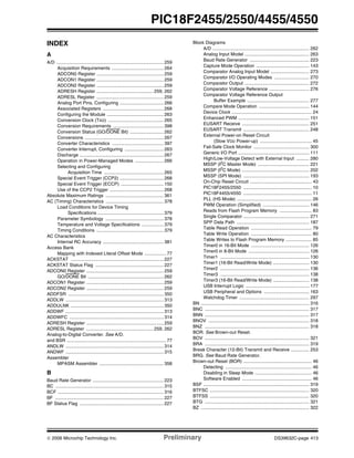 © 2006 Microchip Technology Inc. Preliminary DS39632C-page 413
PIC18F2455/2550/4455/4550
INDEX
A
A/D ................................................................................... 259
Acquisition Requirements ........................................ 264
ADCON0 Register .................................................... 259
ADCON1 Register .................................................... 259
ADCON2 Register .................................................... 259
ADRESH Register ............................................ 259, 262
ADRESL Register .................................................... 259
Analog Port Pins, Configuring .................................. 266
Associated Registers ............................................... 268
Configuring the Module ............................................ 263
Conversion Clock (TAD) ........................................... 265
Conversion Requirements ....................................... 398
Conversion Status (GO/DONE Bit) .......................... 262
Conversions ............................................................. 267
Converter Characteristics ........................................ 397
Converter Interrupt, Configuring .............................. 263
Discharge ................................................................. 267
Operation in Power-Managed Modes ...................... 266
Selecting and Configuring
Acquisition Time .............................................. 265
Special Event Trigger (CCP2) .................................. 268
Special Event Trigger (ECCP) ................................. 150
Use of the CCP2 Trigger .......................................... 268
Absolute Maximum Ratings ............................................. 361
AC (Timing) Characteristics ............................................. 378
Load Conditions for Device Timing
Specifications ................................................... 379
Parameter Symbology ............................................. 378
Temperature and Voltage Specifications ................. 379
Timing Conditions .................................................... 379
AC Characteristics
Internal RC Accuracy ............................................... 381
Access Bank
Mapping with Indexed Literal Offset Mode ................. 77
ACKSTAT ........................................................................ 227
ACKSTAT Status Flag ..................................................... 227
ADCON0 Register ............................................................ 259
GO/DONE Bit ........................................................... 262
ADCON1 Register ............................................................ 259
ADCON2 Register ............................................................ 259
ADDFSR .......................................................................... 350
ADDLW ............................................................................ 313
ADDULNK ........................................................................ 350
ADDWF ............................................................................ 313
ADDWFC ......................................................................... 314
ADRESH Register ............................................................ 259
ADRESL Register .................................................... 259, 262
Analog-to-Digital Converter. See A/D.
and BSR ............................................................................. 77
ANDLW ............................................................................ 314
ANDWF ............................................................................ 315
Assembler
MPASM Assembler .................................................. 358
B
Baud Rate Generator ....................................................... 223
BC .................................................................................... 315
BCF .................................................................................. 316
BF .................................................................................... 227
BF Status Flag ................................................................. 227
Block Diagrams
A/D ........................................................................... 262
Analog Input Model .................................................. 263
Baud Rate Generator .............................................. 223
Capture Mode Operation ......................................... 143
Comparator Analog Input Model .............................. 273
Comparator I/O Operating Modes ........................... 270
Comparator Output .................................................. 272
Comparator Voltage Reference ............................... 276
Comparator Voltage Reference Output
Buffer Example ................................................ 277
Compare Mode Operation ....................................... 144
Device Clock .............................................................. 24
Enhanced PWM ....................................................... 151
EUSART Receive .................................................... 251
EUSART Transmit ................................................... 248
External Power-on Reset Circuit
(Slow VDD Power-up) ........................................ 45
Fail-Safe Clock Monitor ........................................... 300
Generic I/O Port ....................................................... 111
High/Low-Voltage Detect with External Input .......... 280
MSSP (I2C Master Mode) ........................................ 221
MSSP (I2
C Mode) .................................................... 202
MSSP (SPI Mode) ................................................... 193
On-Chip Reset Circuit ................................................ 43
PIC18F2455/2550 ..................................................... 10
PIC18F4455/4550 ..................................................... 11
PLL (HS Mode) .......................................................... 26
PWM Operation (Simplified) .................................... 146
Reads from Flash Program Memory ......................... 83
Single Comparator ................................................... 271
SPP Data Path ........................................................ 187
Table Read Operation ............................................... 79
Table Write Operation ............................................... 80
Table Writes to Flash Program Memory .................... 85
Timer0 in 16-Bit Mode ............................................. 126
Timer0 in 8-Bit Mode ............................................... 126
Timer1 ..................................................................... 130
Timer1 (16-Bit Read/Write Mode) ............................ 130
Timer2 ..................................................................... 136
Timer3 ..................................................................... 138
Timer3 (16-Bit Read/Write Mode) ............................ 138
USB Interrupt Logic ................................................. 177
USB Peripheral and Options ................................... 163
Watchdog Timer ...................................................... 297
BN .................................................................................... 316
BNC ................................................................................. 317
BNN ................................................................................. 317
BNOV .............................................................................. 318
BNZ ................................................................................. 318
BOR. See Brown-out Reset.
BOV ................................................................................. 321
BRA ................................................................................. 319
Break Character (12-Bit) Transmit and Receive .............. 253
BRG. See Baud Rate Generator.
Brown-out Reset (BOR) ..................................................... 46
Detecting ................................................................... 46
Disabling in Sleep Mode ............................................ 46
Software Enabled ...................................................... 46
BSF .................................................................................. 319
BTFSC ............................................................................. 320
BTFSS ............................................................................. 320
BTG ................................................................................. 321
BZ .................................................................................... 322
 