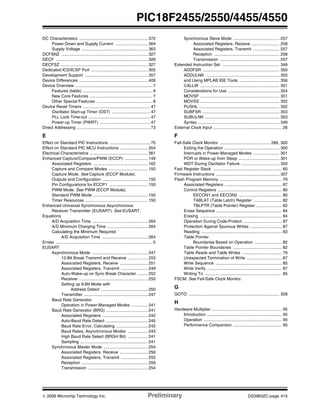 © 2006 Microchip Technology Inc. Preliminary DS39632C-page 415
PIC18F2455/2550/4455/4550
DC Characteristics ........................................................... 372
Power-Down and Supply Current ............................ 364
Supply Voltage ......................................................... 363
DCFSNZ .......................................................................... 327
DECF ............................................................................... 326
DECFSZ ........................................................................... 327
Dedicated ICD/ICSP Port ................................................. 305
Development Support ...................................................... 357
Device Differences ........................................................... 409
Device Overview .................................................................. 7
Features (table) ............................................................ 9
New Core Features ...................................................... 7
Other Special Features ................................................ 8
Device Reset Timers .......................................................... 47
Oscillator Start-up Timer (OST) ................................. 47
PLL Lock Time-out ..................................................... 47
Power-up Timer (PWRT) ........................................... 47
Direct Addressing ............................................................... 73
E
Effect on Standard PIC Instructions ................................... 75
Effect on Standard PIC MCU Instructions ........................ 354
Electrical Characteristics .................................................. 361
Enhanced Capture/Compare/PWM (ECCP) .................... 149
Associated Registers ............................................... 162
Capture and Compare Modes .................................. 150
Capture Mode. See Capture (ECCP Module).
Outputs and Configuration ....................................... 150
Pin Configurations for ECCP1 ................................. 150
PWM Mode. See PWM (ECCP Module).
Standard PWM Mode ............................................... 150
Timer Resources ...................................................... 150
Enhanced Universal Synchronous Asynchronous
Receiver Transmitter (EUSART). See EUSART.
Equations
A/D Acquisition Time ................................................ 264
A/D Minimum Charging Time ................................... 264
Calculating the Minimum Required
A/D Acquisition Time ....................................... 264
Errata ................................................................................... 5
EUSART
Asynchronous Mode ................................................ 247
12-Bit Break Transmit and Receive ................. 253
Associated Registers, Receive ........................ 251
Associated Registers, Transmit ....................... 249
Auto-Wake-up on Sync Break Character ......... 252
Receiver ........................................................... 250
Setting up 9-Bit Mode with
Address Detect ........................................ 250
Transmitter ....................................................... 247
Baud Rate Generator
Operation in Power-Managed Modes .............. 241
Baud Rate Generator (BRG) .................................... 241
Associated Registers ....................................... 242
Auto-Baud Rate Detect .................................... 245
Baud Rate Error, Calculating ........................... 242
Baud Rates, Asynchronous Modes ................. 243
High Baud Rate Select (BRGH Bit) ................. 241
Sampling .......................................................... 241
Synchronous Master Mode ...................................... 254
Associated Registers, Receive ........................ 256
Associated Registers, Transmit ....................... 255
Reception ......................................................... 256
Transmission ................................................... 254
Synchronous Slave Mode ........................................ 257
Associated Registers, Receive ........................ 258
Associated Registers, Transmit ....................... 257
Reception ........................................................ 258
Transmission ................................................... 257
Extended Instruction Set ................................................. 349
ADDFSR .................................................................. 350
ADDULNK ............................................................... 350
and Using MPLAB IDE Tools .................................. 356
CALLW .................................................................... 351
Considerations for Use ............................................ 354
MOVSF .................................................................... 351
MOVSS .................................................................... 352
PUSHL ..................................................................... 352
SUBFSR .................................................................. 353
SUBULNK ................................................................ 353
Syntax ...................................................................... 349
External Clock Input ........................................................... 26
F
Fail-Safe Clock Monitor ........................................... 285, 300
Exiting the Operation ............................................... 300
Interrupts in Power-Managed Modes ...................... 301
POR or Wake-up from Sleep ................................... 301
WDT During Oscillator Failure ................................. 300
Fast Register Stack ........................................................... 60
Firmware Instructions ...................................................... 307
Flash Program Memory ..................................................... 79
Associated Registers ................................................. 87
Control Registers ....................................................... 80
EECON1 and EECON2 ..................................... 80
TABLAT (Table Latch) Register ........................ 82
TBLPTR (Table Pointer) Register ...................... 82
Erase Sequence ........................................................ 84
Erasing ...................................................................... 84
Operation During Code-Protect ................................. 87
Protection Against Spurious Writes ........................... 87
Reading ..................................................................... 83
Table Pointer
Boundaries Based on Operation ....................... 82
Table Pointer Boundaries .......................................... 82
Table Reads and Table Writes .................................. 79
Unexpected Termination of Write .............................. 87
Write Sequence ......................................................... 85
Write Verify ................................................................ 87
Writing To .................................................................. 85
FSCM. See Fail-Safe Clock Monitor.
G
GOTO .............................................................................. 328
H
Hardware Multiplier ............................................................ 95
Introduction ................................................................ 95
Operation ................................................................... 95
Performance Comparison .......................................... 95
 