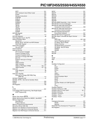 © 2006 Microchip Technology Inc. Preliminary DS39632C-page 417
PIC18F2455/2550/4455/4550
SETF ........................................................................ 341
SETF (Indexed Literal Offset mode) ........................ 355
SLEEP ..................................................................... 342
Standard Instructions ............................................... 307
SUBFWB .................................................................. 342
SUBLW .................................................................... 343
SUBWF .................................................................... 343
SUBWFB .................................................................. 344
SWAPF .................................................................... 344
TBLRD ..................................................................... 345
TBLWT ..................................................................... 346
TSTFSZ ................................................................... 347
XORLW .................................................................... 347
XORWF .................................................................... 348
INTCON Register
RBIF Bit .................................................................... 114
INTCON Registers ............................................................. 99
Inter-Integrated Circuit. See I2
C.
Internal Oscillator Block ..................................................... 27
Adjustment ................................................................. 27
INTHS, INTXT, INTCKO and INTIO Modes ............... 27
OSCTUNE Register ................................................... 27
Internal RC Oscillator
Use with WDT .......................................................... 297
Internet Address ............................................................... 423
Interrupt Sources ............................................................. 285
A/D Conversion Complete ....................................... 263
Capture Complete (CCP) ......................................... 143
Compare Complete (CCP) ....................................... 144
Interrupt-on-Change (RB7:RB4) .............................. 114
INTn Pin ................................................................... 109
PORTB, Interrupt-on-Change .................................. 109
TMR0 ....................................................................... 109
TMR0 Overflow ........................................................ 127
TMR1 Overflow ........................................................ 129
TMR2 to PR2 Match (PWM) ............................ 146, 151
TMR3 Overflow ................................................ 137, 139
Interrupts ............................................................................ 97
Logic (diagram) .......................................................... 98
USB ............................................................................ 97
Interrupts, Flag Bits
Interrupt-on-Change (RB7:RB4) Flag
(RBIF Bit) ......................................................... 114
INTOSC Frequency Drift .................................................... 27
INTOSC, INTRC. See Internal Oscillator Block.
IORLW ............................................................................. 330
IORWF ............................................................................. 330
IPR Registers ................................................................... 106
L
LFSR ................................................................................ 331
Low-Voltage ICSP Programming. See Single-Supply
ICSP Programming.
M
Master Clear Reset (MCLR) .............................................. 45
Master Synchronous Serial Port (MSSP). See MSSP.
Memory Organization ......................................................... 57
Data Memory ............................................................. 63
Program Memory ....................................................... 57
Memory Programming Requirements .............................. 374
Microchip Internet Web Site ............................................. 423
Migration from Baseline to Enhanced Devices ................ 410
Migration from High-End to Enhanced Devices ............... 411
Migration from Mid-Range to Enhanced Devices ............ 411
MOVF .............................................................................. 331
MOVFF ............................................................................ 332
MOVLB ............................................................................ 332
MOVLW ........................................................................... 333
MOVSF ............................................................................ 351
MOVSS ............................................................................ 352
MOVWF ........................................................................... 333
MPLAB ASM30 Assembler, Linker, Librarian .................. 358
MPLAB ICD 2 In-Circuit Debugger .................................. 359
MPLAB ICE 2000 High-Performance
Universal In-Circuit Emulator ................................... 359
MPLAB ICE 4000 High-Performance
Universal In-Circuit Emulator ................................... 359
MPLAB Integrated Development
Environment Software ............................................. 357
MPLAB PM3 Device Programmer ................................... 359
MPLINK Object Linker/MPLIB Object Librarian ............... 358
MSSP
ACK Pulse ....................................................... 207, 209
Control Registers (general) ..................................... 193
I2
C Mode. See I2
C Mode.
Module Overview ..................................................... 193
SPI Master/Slave Connection .................................. 197
SPI Mode. See SPI Mode.
SSPBUF .................................................................. 198
SSPSR .................................................................... 198
MULLW ............................................................................ 334
MULWF ............................................................................ 334
N
NEGF ............................................................................... 335
NOP ................................................................................. 335
O
Oscillator Configuration ..................................................... 23
EC .............................................................................. 23
ECIO .......................................................................... 23
ECPIO ....................................................................... 23
ECPLL ....................................................................... 23
HS .............................................................................. 23
HSPLL ....................................................................... 23
INTCKO ..................................................................... 23
Internal Oscillator Block ............................................. 27
INTHS ........................................................................ 23
INTIO ......................................................................... 23
INTXT ........................................................................ 23
Oscillator Modes and USB Operation ........................ 23
XT .............................................................................. 23
XTPLL ........................................................................ 23
Oscillator Selection .......................................................... 285
Oscillator Settings for USB ................................................ 29
Oscillator Start-up Timer (OST) ................................... 33, 47
Oscillator Switching ........................................................... 31
Oscillator Transitions ......................................................... 32
Oscillator, Timer1 ..................................................... 129, 139
Oscillator, Timer3 ............................................................. 137
P
Packaging Information ..................................................... 401
Details ...................................................................... 403
Marking .................................................................... 401
PICSTART Plus Development Programmer .................... 360
PIE Registers ................................................................... 104
 
