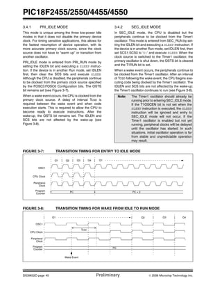 PIC18F2455/2550/4455/4550
DS39632C-page 40 Preliminary © 2006 Microchip Technology Inc.
3.4.1 PRI_IDLE MODE
This mode is unique among the three low-power Idle
modes in that it does not disable the primary device
clock. For timing sensitive applications, this allows for
the fastest resumption of device operation, with its
more accurate primary clock source, since the clock
source does not have to “warm up” or transition from
another oscillator.
PRI_IDLE mode is entered from PRI_RUN mode by
setting the IDLEN bit and executing a SLEEP instruc-
tion. If the device is in another Run mode, set IDLEN
first, then clear the SCS bits and execute SLEEP.
Although the CPU is disabled, the peripherals continue
to be clocked from the primary clock source specified
by the FOSC3:FOSC0 Configuration bits. The OSTS
bit remains set (see Figure 3-7).
When a wake event occurs, the CPU is clocked from the
primary clock source. A delay of interval TCSD is
required between the wake event and when code
execution starts. This is required to allow the CPU to
become ready to execute instructions. After the
wake-up, the OSTS bit remains set. The IDLEN and
SCS bits are not affected by the wake-up (see
Figure 3-8).
3.4.2 SEC_IDLE MODE
In SEC_IDLE mode, the CPU is disabled but the
peripherals continue to be clocked from the Timer1
oscillator. This mode is entered from SEC_RUN by set-
ting the IDLEN bit and executing a SLEEP instruction. If
the device is in another Run mode, set IDLEN first, then
set SCS1:SCS0 to ‘01’ and execute SLEEP. When the
clock source is switched to the Timer1 oscillator, the
primary oscillator is shut down, the OSTS bit is cleared
and the T1RUN bit is set.
When a wake event occurs, the peripherals continue to
be clocked from the Timer1 oscillator. After an interval
of TCSD following the wake event, the CPU begins exe-
cuting code being clocked by the Timer1 oscillator. The
IDLEN and SCS bits are not affected by the wake-up;
the Timer1 oscillator continues to run (see Figure 3-8).
FIGURE 3-7: TRANSITION TIMING FOR ENTRY TO IDLE MODE
FIGURE 3-8: TRANSITION TIMING FOR WAKE FROM IDLE TO RUN MODE
Note: The Timer1 oscillator should already be
running prior to entering SEC_IDLE mode.
If the T1OSCEN bit is not set when the
SLEEP instruction is executed, the SLEEP
instruction will be ignored and entry to
SEC_IDLE mode will not occur. If the
Timer1 oscillator is enabled but not yet
running, peripheral clocks will be delayed
until the oscillator has started. In such
situations, initial oscillator operation is far
from stable and unpredictable operation
may result.
Q1
Peripheral
Program PC PC + 2
OSC1
Q3 Q4 Q1
CPU Clock
Clock
Counter
Q2
OSC1
Peripheral
Program
PC
CPU Clock
Q1 Q3 Q4
Clock
Counter
Q2
Wake Event
TCSD
 