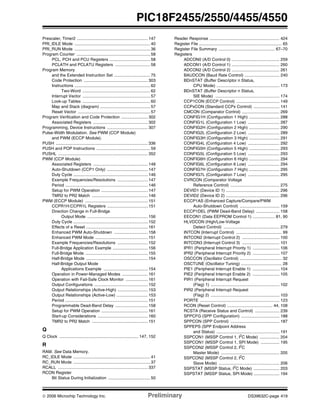 © 2006 Microchip Technology Inc. Preliminary DS39632C-page 419
PIC18F2455/2550/4455/4550
Prescaler, Timer2 ............................................................. 147
PRI_IDLE Mode ................................................................. 40
PRI_RUN Mode ................................................................. 36
Program Counter ............................................................... 58
PCL, PCH and PCU Registers ................................... 58
PCLATH and PCLATU Registers .............................. 58
Program Memory
and the Extended Instruction Set ............................... 75
Code Protection ....................................................... 303
Instructions ................................................................. 62
Two-Word .......................................................... 62
Interrupt Vector .......................................................... 57
Look-up Tables .......................................................... 60
Map and Stack (diagram) ........................................... 57
Reset Vector .............................................................. 57
Program Verification and Code Protection ....................... 302
Associated Registers ............................................... 302
Programming, Device Instructions ................................... 307
Pulse-Width Modulation. See PWM (CCP Module)
and PWM (ECCP Module).
PUSH ............................................................................... 336
PUSH and POP Instructions .............................................. 59
PUSHL ............................................................................. 352
PWM (CCP Module)
Associated Registers ............................................... 148
Auto-Shutdown (CCP1 Only) ................................... 147
Duty Cycle ................................................................ 146
Example Frequencies/Resolutions .......................... 147
Period ....................................................................... 146
Setup for PWM Operation ........................................ 147
TMR2 to PR2 Match ................................................ 146
PWM (ECCP Module) ...................................................... 151
CCPR1H:CCPR1L Registers ................................... 151
Direction Change in Full-Bridge
Output Mode .................................................... 156
Duty Cycle ................................................................ 152
Effects of a Reset ..................................................... 161
Enhanced PWM Auto-Shutdown ............................. 158
Enhanced PWM Mode ............................................. 151
Example Frequencies/Resolutions .......................... 152
Full-Bridge Application Example .............................. 156
Full-Bridge Mode ...................................................... 155
Half-Bridge Mode ..................................................... 154
Half-Bridge Output Mode
Applications Example ...................................... 154
Operation in Power-Managed Modes ...................... 161
Operation with Fail-Safe Clock Monitor ................... 161
Output Configurations .............................................. 152
Output Relationships (Active-High) .......................... 153
Output Relationships (Active-Low) ........................... 153
Period ....................................................................... 151
Programmable Dead-Band Delay ............................ 158
Setup for PWM Operation ........................................ 161
Start-up Considerations ........................................... 160
TMR2 to PR2 Match ................................................ 151
Q
Q Clock .................................................................... 147, 152
R
RAM. See Data Memory.
RC_IDLE Mode .................................................................. 41
RC_RUN Mode .................................................................. 37
RCALL ............................................................................. 337
RCON Register
Bit Status During Initialization .................................... 50
Reader Response ............................................................ 424
Register File ....................................................................... 65
Register File Summary ................................................ 67–70
Registers
ADCON0 (A/D Control 0) ......................................... 259
ADCON1 (A/D Control 1) ......................................... 260
ADCON2 (A/D Control 2) ......................................... 261
BAUDCON (Baud Rate Control) .............................. 240
BDnSTAT (Buffer Descriptor n Status,
CPU Mode) ...................................................... 173
BDnSTAT (Buffer Descriptor n Status,
SIE Mode) ....................................................... 174
CCP1CON (ECCP Control) ..................................... 149
CCPxCON (Standard CCPx Control) ...................... 141
CMCON (Comparator Control) ................................ 269
CONFIG1H (Configuration 1 High) .......................... 288
CONFIG1L (Configuration 1 Low) ........................... 287
CONFIG2H (Configuration 2 High) .......................... 290
CONFIG2L (Configuration 2 Low) ........................... 289
CONFIG3H (Configuration 3 High) .......................... 291
CONFIG4L (Configuration 4 Low) ........................... 292
CONFIG5H (Configuration 5 High) .......................... 293
CONFIG5L (Configuration 5 Low) ........................... 293
CONFIG6H (Configuration 6 High) .......................... 294
CONFIG6L (Configuration 6 Low) ........................... 294
CONFIG7H (Configuration 7 High) .......................... 295
CONFIG7L (Configuration 7 Low) ........................... 295
CVRCON (Comparator Voltage
Reference Control) .......................................... 275
DEVID1 (Device ID 1) .............................................. 296
DEVID2 (Device ID 2) .............................................. 296
ECCP1AS (Enhanced Capture/Compare/PWM
Auto-Shutdown Control) .................................. 159
ECCP1DEL (PWM Dead-Band Delay) .................... 158
EECON1 (Data EEPROM Control 1) ................... 81, 90
HLVDCON (High/Low-Voltage
Detect Control) ................................................ 279
INTCON (Interrupt Control) ....................................... 99
INTCON2 (Interrupt Control 2) ................................ 100
INTCON3 (Interrupt Control 3) ................................ 101
IPR1 (Peripheral Interrupt Priority 1) ....................... 106
IPR2 (Peripheral Interrupt Priority 2) ....................... 107
OSCCON (Oscillator Control) .................................... 32
OSCTUNE (Oscillator Tuning) ................................... 28
PIE1 (Peripheral Interrupt Enable 1) ....................... 104
PIE2 (Peripheral Interrupt Enable 2) ....................... 105
PIR1 (Peripheral Interrupt Request
(Flag) 1) ........................................................... 102
PIR2 (Peripheral Interrupt Request
(Flag) 2) ........................................................... 103
PORTE .................................................................... 123
RCON (Reset Control) ....................................... 44, 108
RCSTA (Receive Status and Control) ..................... 239
SPPCFG (SPP Configuration) ................................. 188
SPPCON (SPP Control) .......................................... 187
SPPEPS (SPP Endpoint Address
and Status) ...................................................... 191
SSPCON1 (MSSP Control 1, I2
C Mode) ................. 204
SSPCON1 (MSSP Control 1, SPI Mode) ................ 195
SSPCON2 (MSSP Control 2, I2C
Master Mode) .................................................. 205
SSPCON2 (MSSP Control 2, I2
C
Slave Mode) .................................................... 206
SSPSTAT (MSSP Status, I2
C Mode) ...................... 203
SSPSTAT (MSSP Status, SPI Mode) ...................... 194
 