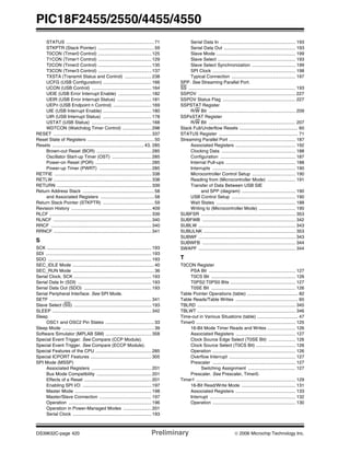 PIC18F2455/2550/4455/4550
DS39632C-page 420 Preliminary © 2006 Microchip Technology Inc.
STATUS .....................................................................71
STKPTR (Stack Pointer) ............................................59
T0CON (Timer0 Control) ..........................................125
T1CON (Timer1 Control) ..........................................129
T2CON (Timer2 Control) ..........................................135
T3CON (Timer3 Control) ..........................................137
TXSTA (Transmit Status and Control) .....................238
UCFG (USB Configuration) ......................................166
UCON (USB Control) ...............................................164
UEIE (USB Error Interrupt Enable) ..........................182
UEIR (USB Error Interrupt Status) ...........................181
UEPn (USB Endpoint n Control) ..............................169
UIE (USB Interrupt Enable) ......................................180
UIR (USB Interrupt Status) ......................................178
USTAT (USB Status) ...............................................168
WDTCON (Watchdog Timer Control) .......................298
RESET .............................................................................337
Reset State of Registers ....................................................50
Resets ........................................................................ 43, 285
Brown-out Reset (BOR) ...........................................285
Oscillator Start-up Timer (OST) ...............................285
Power-on Reset (POR) ............................................285
Power-up Timer (PWRT) .........................................285
RETFIE ............................................................................338
RETLW .............................................................................338
RETURN ..........................................................................339
Return Address Stack ........................................................58
and Associated Registers ..........................................58
Return Stack Pointer (STKPTR) ........................................59
Revision History ...............................................................409
RLCF ................................................................................339
RLNCF .............................................................................340
RRCF ...............................................................................340
RRNCF .............................................................................341
S
SCK ..................................................................................193
SDI ...................................................................................193
SDO .................................................................................193
SEC_IDLE Mode ................................................................40
SEC_RUN Mode ................................................................36
Serial Clock, SCK .............................................................193
Serial Data In (SDI) ..........................................................193
Serial Data Out (SDO) .....................................................193
Serial Peripheral Interface. See SPI Mode.
SETF ................................................................................341
Slave Select (SS) .............................................................193
SLEEP ..............................................................................342
Sleep
OSC1 and OSC2 Pin States ......................................33
Sleep Mode ........................................................................39
Software Simulator (MPLAB SIM) ....................................358
Special Event Trigger. See Compare (CCP Module).
Special Event Trigger. See Compare (ECCP Module).
Special Features of the CPU ............................................285
Special ICPORT Features ................................................305
SPI Mode (MSSP)
Associated Registers ...............................................201
Bus Mode Compatibility ...........................................201
Effects of a Reset .....................................................201
Enabling SPI I/O ......................................................197
Master Mode ............................................................198
Master/Slave Connection .........................................197
Operation .................................................................196
Operation in Power-Managed Modes ......................201
Serial Clock ..............................................................193
Serial Data In ........................................................... 193
Serial Data Out ........................................................ 193
Slave Mode .............................................................. 199
Slave Select ............................................................. 193
Slave Select Synchronization .................................. 199
SPI Clock ................................................................. 198
Typical Connection .................................................. 197
SPP. See Streaming Parallel Port.
SS .................................................................................... 193
SSPOV ............................................................................ 227
SSPOV Status Flag ......................................................... 227
SSPSTAT Register
R/W Bit .................................................................... 209
SSPxSTAT Register
R/W Bit .................................................................... 207
Stack Full/Underflow Resets .............................................. 60
STATUS Register .............................................................. 71
Streaming Parallel Port .................................................... 187
Associated Registers ............................................... 192
Clocking Data .......................................................... 188
Configuration ........................................................... 187
Internal Pull-ups ....................................................... 188
Interrupts ................................................................. 190
Microcontroller Control Setup .................................. 190
Reading from (Microcontroller Mode) ...................... 191
Transfer of Data Between USB SIE
and SPP (diagram) .......................................... 190
USB Control Setup .................................................. 190
Wait States .............................................................. 188
Writing to (Microcontroller Mode) ............................. 190
SUBFSR .......................................................................... 353
SUBFWB ......................................................................... 342
SUBLW ............................................................................ 343
SUBULNK ........................................................................ 353
SUBWF ............................................................................ 343
SUBWFB ......................................................................... 344
SWAPF ............................................................................ 344
T
T0CON Register
PSA Bit .................................................................... 127
T0CS Bit .................................................................. 126
T0PS2:T0PS0 Bits ................................................... 127
T0SE Bit .................................................................. 126
Table Pointer Operations (table) ........................................ 82
Table Reads/Table Writes ................................................. 60
TBLRD ............................................................................. 345
TBLWT ............................................................................. 346
Time-out in Various Situations (table) ................................ 47
Timer0 .............................................................................. 125
16-Bit Mode Timer Reads and Writes ...................... 126
Associated Registers ............................................... 127
Clock Source Edge Select (T0SE Bit) ..................... 126
Clock Source Select (T0CS Bit) ............................... 126
Operation ................................................................. 126
Overflow Interrupt .................................................... 127
Prescaler ................................................................. 127
Switching Assignment ..................................... 127
Prescaler. See Prescaler, Timer0.
Timer1 .............................................................................. 129
16-Bit Read/Write Mode .......................................... 131
Associated Registers ............................................... 133
Interrupt ................................................................... 132
Operation ................................................................. 130
 