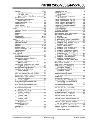 © 2006 Microchip Technology Inc. Preliminary DS39632C-page 421
PIC18F2455/2550/4455/4550
Oscillator .......................................................... 129, 131
Layout Considerations ..................................... 132
Low-Power Option ........................................... 131
Using Timer1 as a Clock Source ..................... 131
Overflow Interrupt .................................................... 129
Resetting, Using a Special Event
Trigger Output (CCP) ....................................... 132
Special Event Trigger (ECCP) ................................. 150
TMR1H Register ...................................................... 129
TMR1L Register ....................................................... 129
Use as a Real-Time Clock ....................................... 132
Timer2 .............................................................................. 135
Associated Registers ............................................... 136
Interrupt .................................................................... 136
Operation ................................................................. 135
Output ...................................................................... 136
PR2 Register .................................................... 146, 151
TMR2 to PR2 Match Interrupt .......................... 146, 151
Timer3 .............................................................................. 137
16-Bit Read/Write Mode ........................................... 139
Associated Registers ............................................... 139
Operation ................................................................. 138
Oscillator .......................................................... 137, 139
Overflow Interrupt ............................................ 137, 139
Special Event Trigger (CCP) .................................... 139
TMR3H Register ...................................................... 137
TMR3L Register ....................................................... 137
Timing Diagrams
A/D Conversion ........................................................ 397
Acknowledge Sequence .......................................... 230
Asynchronous Reception (TXCKP = 0,
TX Not Inverted) .............................................. 251
Asynchronous Transmission (TXCKP = 0,
TX Not Inverted) .............................................. 248
Asynchronous Transmission, Back to Back
(TXCKP = 0, TX Not Inverted) ......................... 248
Automatic Baud Rate Calculation ............................ 246
Auto-Wake-up Bit (WUE) During
Normal Operation ............................................ 252
Auto-Wake-up Bit (WUE) During Sleep ................... 252
Baud Rate Generator with Clock Arbitration ............ 224
BRG Overflow Sequence ......................................... 246
BRG Reset Due to SDA Arbitration
During Start Condition ..................................... 233
Brown-out Reset (BOR) ........................................... 383
Bus Collision During a Repeated Start
Condition (Case 1) ........................................... 234
Bus Collision During a Repeated Start
Condition (Case 2) ........................................... 234
Bus Collision During a Start
Condition (SCL = 0) ......................................... 233
Bus Collision During a Start
Condition (SDA only) ....................................... 232
Bus Collision During a Stop
Condition (Case 1) ........................................... 235
Bus Collision During a Stop
Condition (Case 2) ........................................... 235
Bus Collision for Transmit and
Acknowledge ................................................... 231
Capture/Compare/PWM
(All CCP Modules) ........................................... 385
CLKO and I/O .......................................................... 382
Clock Synchronization ............................................. 217
Clock/Instruction Cycle .............................................. 61
EUSART Synchronous Receive
(Master/Slave) ................................................. 394
EUSART Synchronous Transmission
(Master/Slave) ................................................. 394
Example SPI Master Mode (CKE = 0) ..................... 386
Example SPI Master Mode (CKE = 1) ..................... 387
Example SPI Slave Mode (CKE = 0) ....................... 388
Example SPI Slave Mode (CKE = 1) ....................... 389
External Clock (All Modes Except PLL) ................... 380
Fail-Safe Clock Monitor ........................................... 301
First Start Bit Timing ................................................ 225
Full-Bridge PWM Output .......................................... 155
Half-Bridge PWM Output ......................................... 154
High/Low-Voltage Detect Characteristics ................ 377
High-Voltage Detect (VDIRMAG = 1) ...................... 282
I2
C Bus Data ............................................................ 390
I2
C Bus Start/Stop Bits ............................................ 390
I2C Master Mode (7 or 10-Bit Transmission) ........... 228
I2
C Master Mode (7-Bit Reception) ......................... 229
I2
C Slave Mode (10-Bit Reception, SEN = 0) .......... 213
I2C Slave Mode (10-Bit Reception,
SEN = 0, ADMSK 01001) ................................ 214
I2
C Slave Mode (10-Bit Reception, SEN = 1) .......... 219
I2C Slave Mode (10-Bit Transmission) .................... 215
I2
C Slave Mode (7-Bit Reception, SEN = 0) ............ 210
I2
C Slave Mode (7-bit Reception, SEN = 0,
ADMSK = 01011) ............................................ 211
I2
C Slave Mode (7-Bit Reception, SEN = 1) ............ 218
I2
C Slave Mode (7-Bit Transmission) ...................... 212
I2C Slave Mode General Call Address
Sequence (7 or 10-Bit Address Mode) ............ 220
Low-Voltage Detect (VDIRMAG = 0) ....................... 281
Master SSP I2C Bus Data ....................................... 392
Master SSP I2
C Bus Start/Stop Bits ........................ 392
PWM Auto-Shutdown (PRSEN = 0,
Auto-Restart Disabled) .................................... 160
PWM Auto-Shutdown (PRSEN = 1,
Auto-Restart Enabled) ..................................... 160
PWM Direction Change ........................................... 157
PWM Direction Change at Near
100% Duty Cycle ............................................. 157
PWM Output ............................................................ 146
Repeated Start Condition ........................................ 226
Reset, Watchdog Timer (WDT), Oscillator
Start-up Timer (OST) and Power-up
Timer (PWRT) ................................................. 383
Send Break Character Sequence ............................ 253
Slave Synchronization ............................................. 199
Slow Rise Time (MCLR Tied to VDD,
VDD Rise > TPWRT) ............................................ 49
SPI Mode (Master Mode) ........................................ 198
SPI Mode (Slave Mode with CKE = 0) ..................... 200
SPI Mode (Slave Mode with CKE = 1) ..................... 200
SPP Write Address and Data for USB
(4 Wait States) ................................................. 189
SPP Write Address and Read Data for USB
(4 Wait States) ................................................. 189
SPP Write Address, Write and Read Data
(No Wait States) .............................................. 189
Stop Condition Receive or Transmit Mode .............. 230
Streaming Parallel Port (PIC18F4455/4550) ........... 396
Synchronous Reception
(Master Mode, SREN) ..................................... 256
 