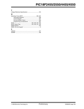 © 2006 Microchip Technology Inc. Preliminary DS39632C-page 423
PIC18F2455/2550/4455/4550
V
Voltage Reference Specifications .................................... 375
W
Watchdog Timer (WDT) ........................................... 285, 297
Associated Registers ............................................... 298
Control Register ....................................................... 297
During Oscillator Failure .......................................... 300
Programming Considerations .................................. 297
WCOL ...................................................... 225, 226, 227, 230
WCOL Status Flag ................................... 225, 226, 227, 230
WWW Address ................................................................. 423
WWW, On-Line Support ...................................................... 5
X
XORLW ............................................................................ 347
XORWF ............................................................................ 348
 