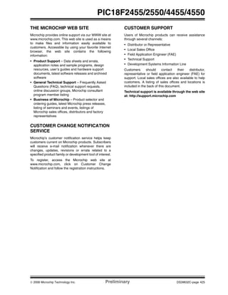 © 2006 Microchip Technology Inc. Preliminary DS39632C-page 425
PIC18F2455/2550/4455/4550
THE MICROCHIP WEB SITE
Microchip provides online support via our WWW site at
www.microchip.com. This web site is used as a means
to make files and information easily available to
customers. Accessible by using your favorite Internet
browser, the web site contains the following
information:
• Product Support – Data sheets and errata,
application notes and sample programs, design
resources, user’s guides and hardware support
documents, latest software releases and archived
software
• General Technical Support – Frequently Asked
Questions (FAQ), technical support requests,
online discussion groups, Microchip consultant
program member listing
• Business of Microchip – Product selector and
ordering guides, latest Microchip press releases,
listing of seminars and events, listings of
Microchip sales offices, distributors and factory
representatives
CUSTOMER CHANGE NOTIFICATION
SERVICE
Microchip’s customer notification service helps keep
customers current on Microchip products. Subscribers
will receive e-mail notification whenever there are
changes, updates, revisions or errata related to a
specified product family or development tool of interest.
To register, access the Microchip web site at
www.microchip.com, click on Customer Change
Notification and follow the registration instructions.
CUSTOMER SUPPORT
Users of Microchip products can receive assistance
through several channels:
• Distributor or Representative
• Local Sales Office
• Field Application Engineer (FAE)
• Technical Support
• Development Systems Information Line
Customers should contact their distributor,
representative or field application engineer (FAE) for
support. Local sales offices are also available to help
customers. A listing of sales offices and locations is
included in the back of this document.
Technical support is available through the web site
at: http://support.microchip.com
 