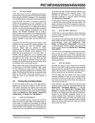 © 2006 Microchip Technology Inc. Preliminary DS39632C-page 41
PIC18F2455/2550/4455/4550
3.4.3 RC_IDLE MODE
In RC_IDLE mode, the CPU is disabled but the periph-
erals continue to be clocked from the internal oscillator
block using the INTOSC multiplexer. This mode allows
for controllable power conservation during Idle periods.
From RC_RUN, this mode is entered by setting the
IDLEN bit and executing a SLEEP instruction. If the
device is in another Run mode, first set IDLEN, then set
the SCS1 bit and execute SLEEP. Although its value is
ignored, it is recommended that SCS0 also be cleared;
this is to maintain software compatibility with future
devices. The INTOSC multiplexer may be used to
select a higher clock frequency by modifying the IRCF
bits before executing the SLEEP instruction. When the
clock source is switched to the INTOSC multiplexer, the
primary oscillator is shut down and the OSTS bit is
cleared.
If the IRCF bits are set to any non-zero value, or the
INTSRC bit is set, the INTOSC output is enabled. The
IOFS bit becomes set after the INTOSC output
becomes stable, after an interval of TIOBST
(parameter 39, Table 28-12). Clocks to the peripherals
continue while the INTOSC source stabilizes. If the
IRCF bits were previously at a non-zero value, or
INTSRC was set before the SLEEP instruction was
executed and the INTOSC source was already stable,
the IOFS bit will remain set. If the IRCF bits and
INTSRC are all clear, the INTOSC output will not be
enabled, the IOFS bit will remain clear and there will be
no indication of the current clock source.
When a wake event occurs, the peripherals continue to
be clocked from the INTOSC multiplexer. After a delay
of TCSD following the wake event, the CPU begins
executing code being clocked by the INTOSC multi-
plexer. The IDLEN and SCS bits are not affected by the
wake-up. The INTRC source will continue to run if
either the WDT or the Fail-Safe Clock Monitor is
enabled.
3.5 Exiting Idle and Sleep Modes
An exit from Sleep mode or any of the Idle modes is
triggered by an interrupt, a Reset or a WDT time-out.
This section discusses the triggers that cause exits
from power-managed modes. The clocking subsystem
actions are discussed in each of the power-managed
modes (see Section 3.2 “Run Modes”, Section 3.3
“Sleep Mode” and Section 3.4 “Idle Modes”).
3.5.1 EXIT BY INTERRUPT
Any of the available interrupt sources can cause the
device to exit from an Idle mode, or the Sleep mode, to
a Run mode. To enable this functionality, an interrupt
source must be enabled by setting its enable bit in one
of the INTCON or PIE registers. The exit sequence is
initiated when the corresponding interrupt flag bit is set.
On all exits from Idle or Sleep modes by interrupt, code
execution branches to the interrupt vector if the
GIE/GIEH bit (INTCON<7>) is set. Otherwise, code
execution continues or resumes without branching
(see Section 9.0 “Interrupts”).
A fixed delay of interval TCSD following the wake event
is required when leaving Sleep and Idle modes. This
delay is required for the CPU to prepare for execution.
Instruction execution resumes on the first clock cycle
following this delay.
3.5.2 EXIT BY WDT TIME-OUT
A WDT time-out will cause different actions depending
on which power-managed mode the device is in when
the time-out occurs.
If the device is not executing code (all Idle modes and
Sleep mode), the time-out will result in an exit from the
power-managed mode (see Section 3.2 “Run
Modes” and Section 3.3 “Sleep Mode”). If the device
is executing code (all Run modes), the time-out will
result in a WDT Reset (see Section 25.2 “Watchdog
Timer (WDT)”).
The WDT timer and postscaler are cleared by execut-
ing a SLEEP or CLRWDT instruction, the loss of a
currently selected clock source (if the Fail-Safe Clock
Monitor is enabled) and modifying the IRCF bits in the
OSCCON register if the internal oscillator block is the
device clock source.
3.5.3 EXIT BY RESET
Normally, the device is held in Reset by the Oscillator
Start-up Timer (OST) until the primary clock becomes
ready. At that time, the OSTS bit is set and the device
begins executing code. If the internal oscillator block is
the new clock source, the IOFS bit is set instead.
The exit delay time from Reset to the start of code
execution depends on both the clock sources before
and after the wake-up and the type of oscillator if the
new clock source is the primary clock. Exit delays are
summarized in Table 3-2.
Code execution can begin before the primary clock
becomes ready. If either the Two-Speed Start-up (see
Section 25.3 “Two-Speed Start-up”) or Fail-Safe
Clock Monitor (see Section 25.4 “Fail-Safe Clock
Monitor”) is enabled, the device may begin execution
as soon as the Reset source has cleared. Execution is
clocked by the INTOSC multiplexer driven by the
internal oscillator block. Execution is clocked by the
internal oscillator block until either the primary clock
becomes ready or a power-managed mode is entered
before the primary clock becomes ready; the primary
clock is then shut down.
 