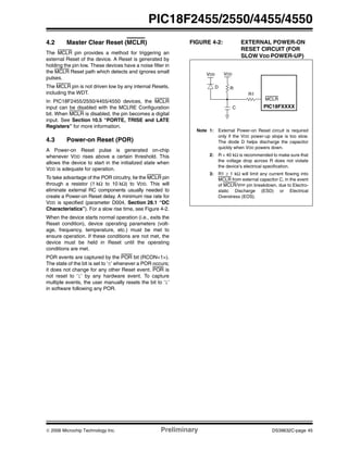 © 2006 Microchip Technology Inc. Preliminary DS39632C-page 45
PIC18F2455/2550/4455/4550
4.2 Master Clear Reset (MCLR)
The MCLR pin provides a method for triggering an
external Reset of the device. A Reset is generated by
holding the pin low. These devices have a noise filter in
the MCLR Reset path which detects and ignores small
pulses.
The MCLR pin is not driven low by any internal Resets,
including the WDT.
In PIC18F2455/2550/4455/4550 devices, the MCLR
input can be disabled with the MCLRE Configuration
bit. When MCLR is disabled, the pin becomes a digital
input. See Section 10.5 “PORTE, TRISE and LATE
Registers” for more information.
4.3 Power-on Reset (POR)
A Power-on Reset pulse is generated on-chip
whenever VDD rises above a certain threshold. This
allows the device to start in the initialized state when
VDD is adequate for operation.
To take advantage of the POR circuitry, tie the MCLR pin
through a resistor (1 kΩ to 10 kΩ) to VDD. This will
eliminate external RC components usually needed to
create a Power-on Reset delay. A minimum rise rate for
VDD is specified (parameter D004, Section 28.1 “DC
Characteristics”). For a slow rise time, see Figure 4-2.
When the device starts normal operation (i.e., exits the
Reset condition), device operating parameters (volt-
age, frequency, temperature, etc.) must be met to
ensure operation. If these conditions are not met, the
device must be held in Reset until the operating
conditions are met.
POR events are captured by the POR bit (RCON<1>).
The state of the bit is set to ‘0’ whenever a POR occurs;
it does not change for any other Reset event. POR is
not reset to ‘1’ by any hardware event. To capture
multiple events, the user manually resets the bit to ‘1’
in software following any POR.
FIGURE 4-2: EXTERNAL POWER-ON
RESET CIRCUIT (FOR
SLOW VDD POWER-UP)
Note 1: External Power-on Reset circuit is required
only if the VDD power-up slope is too slow.
The diode D helps discharge the capacitor
quickly when VDD powers down.
2: R < 40 kΩ is recommended to make sure that
the voltage drop across R does not violate
the device’s electrical specification.
3: R1 ≥ 1 kΩ will limit any current flowing into
MCLR from external capacitor C, in the event
of MCLR/VPP pin breakdown, due to Electro-
static Discharge (ESD) or Electrical
Overstress (EOS).
C
R1
RD
VDD
MCLR
PIC18FXXXX
VDD
 