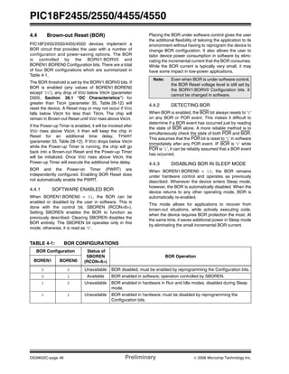 PIC18F2455/2550/4455/4550
DS39632C-page 46 Preliminary © 2006 Microchip Technology Inc.
4.4 Brown-out Reset (BOR)
PIC18F2455/2550/4455/4550 devices implement a
BOR circuit that provides the user with a number of
configuration and power-saving options. The BOR
is controlled by the BORV1:BORV0 and
BOREN1:BOREN0 Configuration bits. There are a total
of four BOR configurations which are summarized in
Table 4-1.
The BOR threshold is set by the BORV1:BORV0 bits. If
BOR is enabled (any values of BOREN1:BOREN0
except ‘00’), any drop of VDD below VBOR (parameter
D005, Section 28.1 “DC Characteristics”) for
greater than TBOR (parameter 35, Table 28-12) will
reset the device. A Reset may or may not occur if VDD
falls below VBOR for less than TBOR. The chip will
remain in Brown-out Reset until VDD rises above VBOR.
If the Power-up Timer is enabled, it will be invoked after
VDD rises above VBOR; it then will keep the chip in
Reset for an additional time delay, TPWRT
(parameter 33, Table 28-12). If VDD drops below VBOR
while the Power-up Timer is running, the chip will go
back into a Brown-out Reset and the Power-up Timer
will be initialized. Once VDD rises above VBOR, the
Power-up Timer will execute the additional time delay.
BOR and the Power-on Timer (PWRT) are
independently configured. Enabling BOR Reset does
not automatically enable the PWRT.
4.4.1 SOFTWARE ENABLED BOR
When BOREN1:BOREN0 = 01, the BOR can be
enabled or disabled by the user in software. This is
done with the control bit, SBOREN (RCON<6>).
Setting SBOREN enables the BOR to function as
previously described. Clearing SBOREN disables the
BOR entirely. The SBOREN bit operates only in this
mode; otherwise, it is read as ‘0’.
Placing the BOR under software control gives the user
the additional flexibility of tailoring the application to its
environment without having to reprogram the device to
change BOR configuration. It also allows the user to
tailor device power consumption in software by elimi-
nating the incremental current that the BOR consumes.
While the BOR current is typically very small, it may
have some impact in low-power applications.
4.4.2 DETECTING BOR
When BOR is enabled, the BOR bit always resets to ‘0’
on any BOR or POR event. This makes it difficult to
determine if a BOR event has occurred just by reading
the state of BOR alone. A more reliable method is to
simultaneously check the state of both POR and BOR.
This assumes that the POR bit is reset to ‘1’ in software
immediately after any POR event. IF BOR is ‘0’ while
POR is ‘1’, it can be reliably assumed that a BOR event
has occurred.
4.4.3 DISABLING BOR IN SLEEP MODE
When BOREN1:BOREN0 = 10, the BOR remains
under hardware control and operates as previously
described. Whenever the device enters Sleep mode,
however, the BOR is automatically disabled. When the
device returns to any other operating mode, BOR is
automatically re-enabled.
This mode allows for applications to recover from
brown-out situations, while actively executing code,
when the device requires BOR protection the most. At
the same time, it saves additional power in Sleep mode
by eliminating the small incremental BOR current.
TABLE 4-1: BOR CONFIGURATIONS
Note: Even when BOR is under software control,
the BOR Reset voltage level is still set by
the BORV1:BORV0 Configuration bits. It
cannot be changed in software.
BOR Configuration Status of
SBOREN
(RCON<6>)
BOR Operation
BOREN1 BOREN0
0 0 Unavailable BOR disabled; must be enabled by reprogramming the Configuration bits.
0 1 Available BOR enabled in software; operation controlled by SBOREN.
1 0 Unavailable BOR enabled in hardware in Run and Idle modes, disabled during Sleep
mode.
1 1 Unavailable BOR enabled in hardware; must be disabled by reprogramming the
Configuration bits.
 