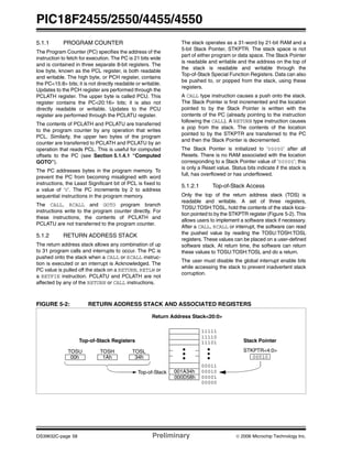 PIC18F2455/2550/4455/4550
DS39632C-page 58 Preliminary © 2006 Microchip Technology Inc.
5.1.1 PROGRAM COUNTER
The Program Counter (PC) specifies the address of the
instruction to fetch for execution. The PC is 21 bits wide
and is contained in three separate 8-bit registers. The
low byte, known as the PCL register, is both readable
and writable. The high byte, or PCH register, contains
the PC<15:8> bits; it is not directly readable or writable.
Updates to the PCH register are performed through the
PCLATH register. The upper byte is called PCU. This
register contains the PC<20:16> bits; it is also not
directly readable or writable. Updates to the PCU
register are performed through the PCLATU register.
The contents of PCLATH and PCLATU are transferred
to the program counter by any operation that writes
PCL. Similarly, the upper two bytes of the program
counter are transferred to PCLATH and PCLATU by an
operation that reads PCL. This is useful for computed
offsets to the PC (see Section 5.1.4.1 “Computed
GOTO”).
The PC addresses bytes in the program memory. To
prevent the PC from becoming misaligned with word
instructions, the Least Significant bit of PCL is fixed to
a value of ‘0’. The PC increments by 2 to address
sequential instructions in the program memory.
The CALL, RCALL and GOTO program branch
instructions write to the program counter directly. For
these instructions, the contents of PCLATH and
PCLATU are not transferred to the program counter.
5.1.2 RETURN ADDRESS STACK
The return address stack allows any combination of up
to 31 program calls and interrupts to occur. The PC is
pushed onto the stack when a CALL or RCALL instruc-
tion is executed or an interrupt is Acknowledged. The
PC value is pulled off the stack on a RETURN, RETLW or
a RETFIE instruction. PCLATU and PCLATH are not
affected by any of the RETURN or CALL instructions.
The stack operates as a 31-word by 21-bit RAM and a
5-bit Stack Pointer, STKPTR. The stack space is not
part of either program or data space. The Stack Pointer
is readable and writable and the address on the top of
the stack is readable and writable through the
Top-of-Stack Special Function Registers. Data can also
be pushed to, or popped from the stack, using these
registers.
A CALL type instruction causes a push onto the stack.
The Stack Pointer is first incremented and the location
pointed to by the Stack Pointer is written with the
contents of the PC (already pointing to the instruction
following the CALL). A RETURN type instruction causes
a pop from the stack. The contents of the location
pointed to by the STKPTR are transferred to the PC
and then the Stack Pointer is decremented.
The Stack Pointer is initialized to ‘00000’ after all
Resets. There is no RAM associated with the location
corresponding to a Stack Pointer value of ‘00000’; this
is only a Reset value. Status bits indicate if the stack is
full, has overflowed or has underflowed.
5.1.2.1 Top-of-Stack Access
Only the top of the return address stack (TOS) is
readable and writable. A set of three registers,
TOSU:TOSH:TOSL, hold the contents of the stack loca-
tion pointed to by the STKPTR register (Figure 5-2). This
allows users to implement a software stack if necessary.
After a CALL, RCALL or interrupt, the software can read
the pushed value by reading the TOSU:TOSH:TOSL
registers. These values can be placed on a user-defined
software stack. At return time, the software can return
these values to TOSU:TOSH:TOSL and do a return.
The user must disable the global interrupt enable bits
while accessing the stack to prevent inadvertent stack
corruption.
FIGURE 5-2: RETURN ADDRESS STACK AND ASSOCIATED REGISTERS
00011
001A34h
11111
11110
11101
00010
00001
00000
00010
Return Address Stack<20:0>
Top-of-Stack
000D58h
TOSLTOSHTOSU
34h1Ah00h
STKPTR<4:0>
Top-of-Stack Registers Stack Pointer
 
