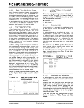 PIC18F2455/2550/4455/4550
DS39632C-page 60 Preliminary © 2006 Microchip Technology Inc.
5.1.2.4 Stack Full and Underflow Resets
Device Resets on stack overflow and stack underflow
conditions are enabled by setting the STVREN bit in
Configuration Register 4L. When STVREN is set, a full
or underflow condition will set the appropriate STKFUL
or STKUNF bit and then cause a device Reset. When
STVREN is cleared, a full or underflow condition will set
the appropriate STKFUL or STKUNF bit but not cause
a device Reset. The STKFUL or STKUNF bits are
cleared by user software or a Power-on Reset.
5.1.3 FAST REGISTER STACK
A Fast Register Stack is provided for the STATUS,
WREG and BSR registers to provide a “fast return”
option for interrupts. Each stack is only one level deep
and is neither readable nor writable. It is loaded with the
current value of the corresponding register when the
processor vectors for an interrupt. All interrupt sources
will push values into the stack registers. The values in
the registers are then loaded back into their associated
registers if the RETFIE, FAST instruction is used to
return from the interrupt.
If both low and high priority interrupts are enabled, the
stack registers cannot be used reliably to return from
low priority interrupts. If a high priority interrupt occurs
while servicing a low priority interrupt, the stack register
values stored by the low priority interrupt will be
overwritten. In these cases, users must save the key
registers in software during a low priority interrupt.
If interrupt priority is not used, all interrupts may use the
Fast Register Stack for returns from interrupt. If no
interrupts are used, the Fast Register Stack can be
used to restore the STATUS, WREG and BSR registers
at the end of a subroutine call. To use the Fast Register
Stack for a subroutine call, a CALL label, FAST
instruction must be executed to save the STATUS,
WREG and BSR registers to the Fast Register Stack. A
RETURN, FAST instruction is then executed to restore
these registers from the Fast Register Stack.
Example 5-1 shows a source code example that uses
the Fast Register Stack during a subroutine call and
return.
EXAMPLE 5-1: FAST REGISTER STACK
CODE EXAMPLE
5.1.4 LOOK-UP TABLES IN PROGRAM
MEMORY
There may be programming situations that require the
creation of data structures, or look-up tables, in
program memory. For PIC18 devices, look-up tables
can be implemented in two ways:
• Computed GOTO
• Table Reads
5.1.4.1 Computed GOTO
A computed GOTO is accomplished by adding an offset
to the program counter. An example is shown in
Example 5-2.
A look-up table can be formed with an ADDWF PCL
instruction and a group of RETLW nn instructions. The
W register is loaded with an offset into the table before
executing a call to that table. The first instruction of the
called routine is the ADDWF PCL instruction. The next
instruction executed will be one of the RETLW nn
instructions that returns the value ‘nn’ to the calling
function.
The offset value (in WREG) specifies the number of
bytes that the program counter should advance and
should be multiples of 2 (LSb = 0).
In this method, only one data byte may be stored in
each instruction location and room on the return
address stack is required.
EXAMPLE 5-2: COMPUTED GOTO USING
AN OFFSET VALUE
5.1.4.2 Table Reads and Table Writes
A better method of storing data in program memory
allows two bytes of data to be stored in each instruction
location.
Look-up table data may be stored two bytes per
program word by using table reads and writes. The
Table Pointer (TBLPTR) register specifies the byte
address and the Table Latch (TABLAT) register
contains the data that is read from or written to program
memory. Data is transferred to or from program
memory one byte at a time.
Table read and table write operations are discussed
further in Section 6.1 “Table Reads and Table
Writes”.
CALL SUB1, FAST ;STATUS, WREG, BSR
;SAVED IN FAST REGISTER
;STACK
•
•
SUB1 •
•
RETURN, FAST ;RESTORE VALUES SAVED
;IN FAST REGISTER STACK
MOVF OFFSET, W
CALL TABLE
ORG nn00h
TABLE ADDWF PCL
RETLW nnh
RETLW nnh
RETLW nnh
.
.
.
 